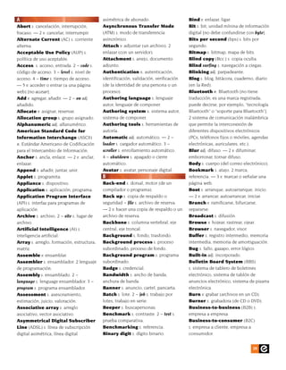 A                                          asimétrica de abonado.                     Bind v. enlazar, ligar.
Abort s. cancelación, interrupción,        Asynchronous Transfer Mode                 Bit s. bit; unidad mínina de información
fracaso. — 2 v. cancelar, interrumpir.     (ATM) s. modo de transferencia             digital [no debe confundirse con byte].
Alternate Current (AC) s. corriente        asincrónico.                               Bits per second (bps) s. bits por
alterna.                                   Attach v. adjuntar (un archivo). 2         segundo.
Acceptable Use Policy (AUP) s.             enlazar (con un servidor).                 Bitmap s. bitmap, mapa de bits.
política de uso aceptable.                 Attachment s. anejo, documento             Blind copy (Bcc:) s. copia oculta.
Access. s. acceso, entrada. 2 ~ code s.    adjunto.                                   Blind surfing s. navegación a ciegas.
código de acceso. 3 ~ level s. nivel de    Authentication s. autenticación,           Blinking adj. parpadeante.
acceso. 4 ~ time s. tiempo de acceso.      identificación, validación, verificación   Blog s. blog, bitácora, cuaderno, diario
— 5 v. acceder o entrar (a una página      (de la identidad de una persona o un       (en la Red).
web) [no accesar].                         proceso).                                  Bluetooth n. Bluetooth [no tiene
Add v. agregar, añadir. — 2 ~ on adj.      Authoring language s. lenguaje             traducción; es una marca registrada;
añadido.                                   autor, lenguaje de componer.               puede decirse, por ejemplo, “tecnología
Allocate v. asignar, reservar.             Authoring system s. sistema autor,         Bluetooth” o “soporte para Bluetooth”].
Allocation group s. grupo asignado.        sistema de componer.                       2 sistema de comunicación inalámbrica
Alphanumeric adj. alfanumérico.            Authoring tools s. herramientas de         que permite la interconexión de
American Standard Code for                 autoría.                                   diferentes dispositivos electrónicos
Information Interchange (ASCII)            Automatic adj. automático. — 2 ~           (PCs, teléfonos fijos o móviles, agendas
n. Estándar Americano de Codificación      loader s. cargador automático. 3 ~         electrónicas, auriculares, etc.).
para el Intercambio de Información.        scroller s. enrollamiento automático.      Blur adj. difuso. — 2 v. difuminar,
Anchor s. ancla, enlace. — 2 v. anclar,    4 ~ shutdown s. apagado o cierre           emborronar, tornar difuso.
enlazar.                                   automático.                                Body s. cuerpo (del correo electrónico).
Append v. añadir, juntar, unir.            Avatar s. avatar, personaje digital.       Bookmark s. atajo. 2 marca,
Applet s. programita.                      B                                          referencia. — 3 v. marcar o señalar una
Appliance s. dispositivo.                  Back-end s. dorsal, motor (de un           página web.
Application s. aplicación, programa.       compilador o programa).                    Boot s. arranque, autoarranque, inicio.
Application Program Interface              Back up s. copia de respaldo o             — 2 v. arrancar, autoarrancar, iniciar.
(API) s. interfaz para programas de        seguridad ~ file s. archivo de reserva.    Branch v. ramificarse, bifurcarse,
aplicación.                                — 2 v. hacer una copia de respaldo o un    separarse.
Archive s. archivo. 2 ~ site s. lugar de   archivo de reserva.                        Broadcast s. difusión.
archivo.                                   Backbone s. columna vertebral, eje         Browse v. hojear, rastrear, ojear.
Artificial Intelligence (AI) s.            central, eje troncal.                      Browser s. navegador, visor.
inteligencia artificial.                   Background s. fondo, trasfondo.            Buffer s. registro intermedio, memoria
Array s. arreglo, formación, estructura,   Background process s. proceso              intermedia, memoria de amortiguación.
matriz.                                    subordinado, proceso de fondo.             Bug s. fallo, gazapo, error lógico.
Assemble v. ensamblar.                     Background program s. programa             Built-in adj. incorporado.
Assembler s. ensamblador. 2 lenguaje       subordinado.                               Bulletin Board System (BBS)
de programación.                           Badge s. credencial.                       s. sistema de tablero de boletines
Assembly s. ensamblado. 2 ~                Bandwidth s. ancho de banda,               electrónico, sistema de tablón de
language s. lenguage ensamblador. 3 ~      anchura de banda.                          anuncios electrónico, sistema de pizarra
program s. programa ensamblador.           Banner s. anuncio, cartel, pancarta.       electrónica.
Assessment s. asesoramiento,               Batch s. lote. 2 ~ job s. trabajo por      Burn v. grabar (archivos en un CD).
estimación, juicio, valoración.            lotes, trabajo en serie.                   Burner s. grabadora (de CD o DVD).
Associative array s. arreglo               Beeper s. buscapersonas.                   Business-to-business (B2B) s.
asociativo, vector asociativo.             Benchmark s. contraste. 2 ~ test s.        empresa a empresa.
Asymmetrical Digital Subscriber            prueba comparativa.                        Business-to-consumer (B2C)
Line (ADSL) s. línea de subscripción       Benchmarking s. referencia.                s. empresa a cliente, empresa a
digital asimétrica, línea digital          Binary digit s. dígito binario.            consumidor.


                                                                                                                     39
 