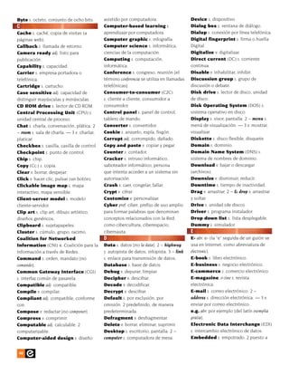 Byte s. octeto, conjunto de ocho bits.      asistido por computadora.                    Device s. dispositivo.
C                                           Computer-based learning s.                   Dialog box s. ventana de diálogo.
Cache s. caché, copia de visitas (a         aprendizaje por computadora.                 Dialup s. conexión por línea telefónica.
páginas web).                               Computer graphic s. infografía.              Digital fingerprint s. firma o huella
Callback s. llamada de retorno.             Computer science s. informática,             Digital.
Camera ready adj. listo para                ciencias de la computación.                  Digitalize v. digitalizar.
publicación.                                Computing s. computación,                    Direct current (DC) s. corriente
Capability s. capacidad.                    informática.                                 continua.
Carrier s. empresa portadora o              Conference s. congreso, reunión [el          Disable v. inhabilitar, inhibir.
telefónica.                                 término conferencia se utiliza en llamadas   Discussion group s. grupo de
Cartridge s. cartucho.                      telefónicas].                                discusión o debate.
Case sensitive adj. capacidad de            Consumer-to-consumer (C2C)                   Disk drive s. lector de disco, unidad
distinguir mayúsculas y minúsculas.         s. cliente a cliente, consumidor a           de disco.
CD ROM drive s. lector de CD ROM.           consumidor.                                  Disk Operating System (DOS) s.
Central Processing Unit (CPU) s.            Control panel s. panel de control,           sistema operativo en disco.
unidad central de proceso.                  tablero de mando.                            Display s. visor, pantalla. 2 ~ menu s.
Chat s. charla, conversación, plática. 2    Converter s. convertidor.                    menú de visualización. — 3 v. mostrar,
~ room s. sala de charla. — 3 v. charlar,   Cookie s. anzuelo, espía, fisgón.            visualizar.
platicar.                                   Corrupt adj. corrompido, dañado.             Diskette s. disco flexible, disquete.
Checkbox s. casilla, casilla de control.    Copy and paste v. copiar y pegar.            Domain s. dominio.
Checkpoint s. punto de control.             Counter s. contador.                         Domain Name System (DNS) s.
Chip s. chip.                               Cracker s. intruso informático,              sistema de nombres de dominio.
Copy (Cc:) s. copia.                        saboteador informático; persona              Download v. bajar o descargar
Clear v. borrar, despejar.                  que intenta acceder a un sistema sin         (archivos).
Click v. hacer clic, pulsar (un botón).     autorización.                                Downsize v. disminuir, reducir.
Clickable image map s. mapa                 Crash v. caer, congelar, fallar.             Downtime s. tiempo de inactividad.
interactivo, mapa sensible.                 Crypt v. cifrar.                             Drag v. arrastrar. 2 ~ & drop v. arrastrar
Client-server model s. modelo               Customize v. personalizar.                   y soltar.
cliente-servidor.                           Cyber pref. ciber; prefijo de uso amplio     Drive s. unidad (de disco).
Clip art s. clip art, dibujo artístico,     para formar palabras que denominan           Driver s. programa instalador.
diseños genéricos.                          conceptos relacionados con la Red,           Drop down list s. lista desplegable.
Clipboard s. sujetapapeles.                 como cibercultura, ciberespacio,             Dummy s. simulador.
Cluster s. cúmulo, grupo, racimo.           cibernauta.                                  E
Coalition for Networked                     D                                            E- abr. e- (la “e” seguida de un guión se
Information (CNI) n. Coalición para la      Data s. datos [no la data]. 2 ~ highway      usa en Internet, como abreviatura de
Información a través de Redes.              s. autopista de datos, infopista. 3 ~ link   electronic).
Command s. orden, mandato [no               s. enlace para transmisión de datos.         E-book s. libro electrónico.
comando].                                   Database s. base de datos.                   E-business s. negocio electrónico.
Common Gateway Interface (CGI)              Debug v. depurar, limpiar.                   E-commerce s. comercio electrónico.
s. interfaz común de pasarela.              Decipher v. descifrar.                       E-magazine, e-zine s. revista
Compatible adj. compatible.                 Decode v. decodificar.                       electrónica.
Compile v. compilar.                        Decrypt v. descifrar.                        E-mail s. correo electrónico. 2 ~
Compliant adj. compatible, conforme         Default s. por exclusión, por                address s. dirección electrónica. — 3 v.
con.                                        omisión. 2 predefinido, de manera            enviar por correo electrónico.
Compose v. redactar [no componer].          predeterminada.                              e.g. abr. por ejemplo [del latín exemplia
Compress v. comprimir.                      Defragment v. desfragmentar.                 gratia].
Computable adj. calculable. 2               Delete v. borrar, eliminar, suprimir.        Electronic Data Interchange (EDI)
computarizable.                             Desktop s. escritorio, pantalla. 2 ~         s. intercambio electrónico de datos.
Computer-aided design s. diseño             computer s. computadora de mesa.             Embedded s. empotrado. 2 puesto a


40
 