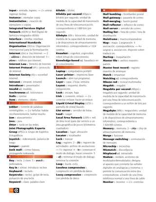 Input s. entrada, ingreso. — 2 v. entrar,   Kilobit s. kilobit.                        M
ingresar, teclear.                          Kilobits per second (Kbps) s.              Mail bombing s. bombardeo postal.
Instance s. ejemplar, copia.                kilobits por segundo; unidad de            Mail gateway s. pasarela de correo.
Instantiation s. creación de                medida de la capacidad de transmisión      Mail-merging s. fusión postal.
ejemplares o copias.                        de una línea de telecomunicación,          Mail reflector s. reflector de correo.
Integrated Services Digital                 correspondiente a 1,000 bits por           Mail server s. servidor de correo.
Network (ISDN) n. Red Digital de            segundo.                                   Mailing list s. lista de correo, lista de
Servicios Integrados (RDSI).                Kilobyte (KB) s. kiloocteto; unidad de     distribución.
Interface s. interfaz, interfase.           medida de la capacidad de memoria          Mainframe s. macrocomputadora.
International Standards                     y de dispositivos de almacenamiento        Map s. mapa. 2 asignación. 3
Organization (ISO) n. Organización          informático, correspondiente a 1,024       asociación, correspondencia. — 4 v.
Internacional para la Normalización.        octetos.                                   asignar a, asociar con, disponer sobre,
Internet (the) n. (la) Internet. — 2        Knowbot s. cognibot, cognirobot,           traducir en.
~ address s. dirección de Internet. 3 ~     robot virtual de conocimiento.             Markup s. maquetación.
phone s. teléfono por Internet.             Knowledge-based adj. basada(o) en          Master file s. archivo maestro,
Internet Law s. Derecho de Internet.        el conocimiento.                           patrón.
Internet Protocol (IP) s. protocolo         L                                          Master boot record s. registro
de Internet.                                Laptop s. computadora portátil.            maestro de arranque.
Internet Society (IS) s. sociedad           Laser printer s. impresora láser.          Match v. emparejar.
Internet.                                   Launch v. abrir (un programa).             Matching adj. correspondiente.
Intranet s. intranet, intrared.             Layer s. capa. 2 hoja, ventana.            Mbone red s. troncal multimedia.
Introducer s. presentador.                  Layout s. esquema, diseño,                 Megabit s. megabit.
Invalid adj. inválido.                      composición.                               Megabits per second (Mbps) s.
Isochronous adj. isócrona(o).               Leak s. escape, fuga.                      megabits por segundo; unidad de
Italic s. cursiva.                          Link. s. conexión, enlace. — 2 v.          medida de la capacidad de transmisión
Item s. elemento, objeto.                   conectar, enlazar, hacer un enlace.        por una línea de telecomunicación,
J                                           Liquid Cristal Display (LCD) s.            correspondiente a un millón de bits por
Jabber s. torrente de palabras              pantalla de cristal líquido.               segundo.
ininteligibles. — 2 v. farfullar, hablar    List server s. servidor de listas.         Megabyte (MB) s. megaocteto; unidad
incoherentemente, hablar mucho.             Load v. cargar.                            de medida de la capacidad de memoria
Jam s. atascamiento.                        Local Area Network (LAN) s. red            y de dispositivos de almacenamiento
Java s. java.                               de área local (para dar servicio a un      informático, correspondiente a
Jitter s. ruido en las redes.               área geográfica de pocos kilómetros        1,024,000 octetos.
Joint Photographic Experts                  cuadrados).                                Memory s. memoria. 2 ~ chip s. chip de
Group (JPEG) n. Grupo de Expertos           Location s. lugar, ubicación.              almacenamiento de memoria.
Fotográficos.                               Locator s. localizador.                    Merge v. fusionar.
Joystick s. videomando, palanca de          Lock v. trancar.                           Message switching s. conmutación
Juego.                                      Log s. registro. 2 ~ file s. registro de   de mensajes.
Jumper s. puente.                           actividades, archivo de anotaciones.       Microchip s. microchip.
Junk mail s. correo basura,                 — 3 v. registrar. 4 ~ in v. comenzar el    Mismatch s. discordancia.
propaganda indeseada.                       modo de diálogo, hacer conexión. 5         Misplaced adj. extraviado.
K                                           ~ off v. terminar el modo de diálogo,      Modem s. módem; acrónimo de
Key s. tecla. 2 clave. 3 ~ punch s.         terminar la conexión.                      modulador/demodulador; designa
perforadora.                                Loop s. bucle, ciclo.                      al aparato que convierte las señales
Key in v. entrar, introducir, teclear.      Lossless compression s.                    digitales en analógicas y viceversa, y
Keyboard s. teclado.                        compresión sin pérdida de datos.           permite la comunicación entre dos
Keystroke s. tecleo, golpe de tecla,        Lossy compression s. compresión            computadoras, a través de una línea
pulsación de una tecla.                     con pérdida de datos.                      telefónica normal o una línea de cable.
Keyword s. clave, palabra clave.                                                       Monitor s. monitor. — 2 v. controlar,


    42
 
