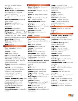 supervisar, vigilar [no monitorear]. 3        O                                          Power s. corriente, energía.
guiar, dirigir.                               Object-oriented adj. con objetos,          Preview s. previsión, previsualización,
Motherboard s. placa base.                    mediante objetos.                          presentación preliminar. — 2 v.
Motion Picture Experts Group                  Occurrence s. aparición, caso [no          previsualizar.
(MPEG) n. Grupo de Expertos de                ocurrencia].                               Print v. imprimir.
Imagen en Movimiento.                         Offline adj. desconectado, fuera de        Printer s. impresora.
Mouse s. ratón. 2 ~ pad s. alfombrilla        línea.                                     Printout s. impresión.
del ratón.                                    Online adj. conectado, en línea. 2 ~       Processor s. procesador.
Multi-access system s. sistema de             help s. asistencia en línea.               Prompt s. apremio, invitación.
acceso múltiple.                              Operating system s. sistema                Proxy s. apoderado, servidor. 2
Multicast s. multidifusión.                   operativo.                                 controlador (de acceso).
Multichannel adj. multicanal, de              Optical drive s. manejador óptico.         Purge v. limpiar, vaciar.
varios canales.                               Outline s. bosquejo. — 2 v. bosquejar.     Q
Multimedia s. multimedios.                    Output s. salida. — 2 v. salir.            Queue s. (estar en) fila, turno, (ser)
Multiprocessor s. multiprocesador.            Overload s. sobrecarga.                    próximo.
Multipurpose          Internet         Mail   Override v. redefinir, reescribir,         Quit v. salir.
Extensions (MIME) s. extensiones              reemplazar.                                R
multipropósito del correo Internet,           Owner s. propietario.                      Ramdom Access Memory (RAM) s.
extensiones multiusos del correo Internet.    P                                          memoria de acceso aleatorio.
Multitasking s. multitarea.                   Palm s. computadora de mano,               Read only s. sólo lectura, sólo para
Multi-user system s. sistema                  dispositivo u organizador electrónico de   lectura.
multiusuario.                                 mano.                                      Read Only Memory (ROM) s.
Mute s. silencio.                             Pan v. mover [no panear].                  memoria de lectura fija.
N                                             Partition s. división, partición.          Real time s. tiempo real.
Name resolution s. solución                   Password s. contraseña.                    Reboot v. reiniciar, reanudar.
nominal.                                      Paste v. pegar.                            Refresh v. actualizar, regenerar,
Navigate v. navegar.                          Patch s. parche, modificación.             renovar (la pantalla).
Nest v. anidar, conectar.                     Peer-to-peer (P2P) s. persona a            Reload v. recargar.
Net (the) s. (la) Red. 2 ~ surf s.            persona, entre colegas, entre pares.       Relocation s. reposicionamiento,
exploración o navegación por la Red.          Performance s. desempeño,                  reubicación.
Netiquette s. ciberetiqueta, código de        rendimiento.                               Remote login s. conexión remota.
comportamiento de la Red, reglas de           Personal Identification Number             Remove v. borrar, quitar.
etiqueta de la Internet.                      (PIN) s. número de identificación          Removable hard drive s. disco duro
Netizen s. ciberdana(o), ciudadana(o)         personal.                                  removible.
de la Red.                                    Pitch s. tono.                             Render v. ejecutar, implementar.
Network s. red de computadoras.               Pixel s. píxel.                            Reset v. reajustar, reiniciar, restaurar.
2 sistema de comunicación de datos            Play v. reproducir, tocar (música).        Resume v. continuar.
(entre dos o más computadoras                 Playlist s. lista de reproducción.         Roadmap s. plan de acción, plan
interconectadas). 3 ~ computer s.             Plug v. enchufar. 2 conectar.              estratégico.
computadora de la red. 4 ~ computing s.       Plug-ins s. conector, enchufe, módulo.     Router s. direccionador, encaminador
teleinformática.                              Plug and play s. enchufe y opere. 2        (de tráfico de redes).
Network Information Center (NIC)              conecte y opere.                           Run v. activar, encender, ejecutar (un
s. centro de información de la red.           Pointer s. indicador.                      programa). 2 ~ out of memory v. agotar
Neural network s. red neural.                 Pop-up menu s. menú desplegable. 2         la memoria.
Newsgroup s. foro o grupo de                  ~ window s. ventana emergente.             Run time s. tiempo de ejecución.
discusión, de interés, de noticias.           Port s. puerta, puerto.                    Running adj. activa(o), encendida(o).
Nick, nickname s. apodo.                      Post v. anunciar, poner una nota.
Notebook computer s. computadora              Postmaster s. administrador postal,
portátil.                                     jefe de correos.


                                                                                                                          43
 