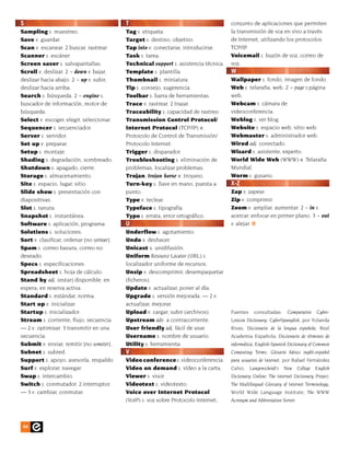 S                                           T                                          conjunto de aplicaciones que permiten
Sampling s. muestreo.                       Tag s. etiqueta.                           la transmisión de voz en vivo a través
Save v. guardar.                            Target s. destino, objetivo.               de Internet, utilizando los protocolos
Scan v. escanear. 2 buscar, rastrear.       Tap into v. conectarse, introducirse.      TCP/IP.
Scanner s. escáner.                         Task s. tarea.                             Voicemail s. buzón de voz, correo de
Screen saver s. salvapantallas.             Technical support s. asistencia técnica.   voz.
Scroll v. deslizar. 2 ~ down v. bajar,      Template s. plantilla.                     W
deslizar hacia abajo. 2 ~ up v. subir,      Thumbnail s. miniatura.                    Wallpaper s. fondo, imagen de fondo.
deslizar hacia arriba.                      Tip s. consejo, sugerencia.                Web s. telaraña, web. 2 ~ page s.página
Search s. búsqueda. 2 ~ engine s.           Toolbar s. barra de herramientas.          web.
buscador de información, motor de           Trace v. rastrear. 2 trazar.               Webcam s. cámara de
búsqueda.                                   Traceability s. capacidad de rastreo.      videoconferencia.
Select v. escoger, elegir, seleccionar.     Transmission Control Protocol/             Weblog s. ver blog.
Sequencer s. secuenciador.                  Internet Protocol (TCP/IP) n.              Website s. espacio web, sitio web.
Server s. servidor.                         Protocolo de Control de Transmisión/       Webmaster s. administrador web.
Set up v. preparar.                         Protocolo Internet.                        Wired adj. conectado.
Setup s. montaje.                           Trigger s. disparador.                     Wizard s. asistente, experto.
Shading s. degradación, sombreado.          Troubleshooting s. eliminación de          World Wide Web (WWW) n. Telaraña
Shutdown s. apagado, cierre.                problemas, localizar problemas.            Mundial.
Storage s. almacenamiento.                  Trojan, trojan horse n. troyano.           Worm s. gusano.
Site s. espacio, lugar, sitio.              Turn-key s. llave en mano, puesta a        X-Z
Slide show s. presentación con              punto.                                     Zap v. zapear.
diapositivas.                               Type v. teclear.                           Zip v. comprimir.
Slot s. ranura.                             Typeface s. tipografía.                    Zoom v. ampliar, aumentar. 2 ~ in v.
Snapshot s. instantánea.                    Typo s. errata, error ortográfico.         acercar, enfocar en primer plano. 3 ~ out
Software s. aplicación, programa.           U                                          v. alejar.
Solutions s. soluciones.                    Underflow s. agotamiento.
Sort v. clasificar, ordenar [no sortear].   Undo v. deshacer.
Spam s. correo basura, correo no            Unicast s. unidifusión.
deseado.                                    Uniform Resource Locator (URL) s.
Specs s. especificaciones.                  localizador uniforme de recursos.
Spreadsheet s. hoja de cálculo.             Unzip v. descomprimir, desempaquetar
Stand by adj. (estar) disponible, en        (ficheros).
espera, en reserva activa.                  Update v. actualizar, poner al día.
Standard s. estándar, norma.                Upgrade s. versión mejorada. — 2 v.
Start up v. inicializar.                    actualizar, mejorar.
Startup s. inicializador.                   Upload v. cargar, subir (archivos).        Fuentes    consultadas:      Comparative    Cyber-
Stream s. corriente, flujo, secuencia.      Upstream adv. a contracorriente.           Lexicon Dictionary; CyberSpanglish, por Yolanda
— 2 v. optimizar. 3 transmitir en una       User friendly adj. fácil de usar.          Rivas; Diccionario de la lengua española, Real
secuencia.                                  Username s. nombre de usuario.             Academia Española; Diccionario de términos de
Submit v. enviar, remitir [no someter].     Utility s. herramienta.                    informática; English-Spanish Dictionary of Common
Subnet s. subred.                           V                                          Computing Terms; Glosario básico inglés-español
Support s. apoyo, asesoría, respaldo.       Video conference s. videoconferencia.      para usuarios de Internet, por Rafael Fernández
Surf v. explorar, navegar.                  Video on demand s. vídeo a la carta.       Calvo; Langenscheidt’s New College English
Swap s. intercambio.                        Viewer s. visor.                           Dictionary Online; The Internet Dictionary Project;
Switch s. conmutador. 2 interruptor.        Videotext s. videotexto.                   The Multilingual Glossary of Internet Terminology,
— 3 v. cambiar, conmutar.                   Voice over Internet Protocol               World Wide Language Institute; The WWW
                                            (VoIP) s. voz sobre Protocolo Internet;    Acronym and Abbreviation Server.




 44
 