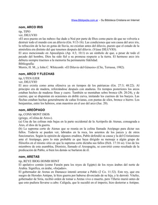 Www.Biblipedia.com.ar - Su Bibloteca Cristiana en Internet
nom, ARCO IRIS
tip, TIPO
ver, DILUVIO
«El arco puesto en las nubes» fue dado a Noé por parte de Dios como pacto de que no volvería a
destruir todo el mundo con un diluvio (Gn. 9:13-16). Las condiciones que son causa del arco iris,
la refracción de la luz en gotas de lluvia, no existían antes del diluvio, puesto que el estado de la
atmósfera era distinto del que tenemos después del diluvio. (Véase DILUVIO).
El arco mencionado en Apocalipsis (Ap. 4:3; 10:1) es un símbolo de que, a pesar de todo el
pecado del hombre, Dios ha sido fiel a su promesa respecto a la tierra. El hermoso arco iris
debiera siempre traernos a la memoria Su permanente fidelidad.
Bibliografía:
Morris, H. M., y John C. Whitcomb: «El Diluvio del Génesis» (Clíe, Terrassa, 1982).
nom, ARCO Y FLECHAS
tip, UTEN EJER
ver, DILUVIO
El arco existía como arma ofensiva ya en tiempos de los patriarcas (Gn. 27:3; 48:22). Al
principio era de madera, reforzándose después con ataduras. En tiempos posteriores los arcos
estaban hechos de maderas finas y cuero. También se montaban sobre bronce (Jb. 20:24), y de
cuerno, que se disponían en ocasiones en doble curva, imitando los cuernos de los bueyes. Las
flechas estaban hechas generalmente de cañas livianas, con puntas de sílex, bronce o hierro. Los
benjamitas, entre los hebreos, eran maestros en el uso del arco (Jue. 20).
nom, AREÓPAGO
tip, CONS MONT DIOS
(griego, «Colina de Ares»).
(a) Una de las colinas más bajas en la parte occidental de la Acrópolis de Atenas, consagrada a
Ares, el dios de la guerra.
(b) La suprema corte de Atenas que se reunía en la colina llamada Areópago para dictar sus
fallos. Todavía se pueden ver, labrados en la roca, los asientos de los jueces y de otros
funcionarios. Según la opinión de algunos eruditos, Pablo defendió su causa y la del Cristianismo
ante el Areópago, pero lo más probable es que haya dirigido su mensaje a algún grupo de
filósofos en el mismo sitio en que la suprema corte dictaba sus fallos (Hch. 17:16 ss). Uno de los
miembros de esta asamblea, Dionisio, llamado el Areopagita, se convirtió como resultado de la
predicación de Pablo, si bien los demás se burlaron de él.
nom, ARETAS
tip, REYE BIOG HOMB HONT
El apelativo común (como Faraón para los reyes de Egipto) de los reyes árabes del norte de
Arabia. Significa, en árabe, «forjador».
El gobernador de Aretas en Damasco intentó arrestar a Pablo (2 Co. 11:32). Este rey, que era
suegro de Herodes Antipas, le hizo guerra por haberse divorciado de su hija, y le derrotó. Vitelio,
gobernador de Siria, recibió orden de tomar a Aretas vivo o muerto, pero Tiberio murió antes de
que esto pudiera llevarse a cabo. Calígula, que le sucedió en el imperio, hizo desterrar a Antipas.
 