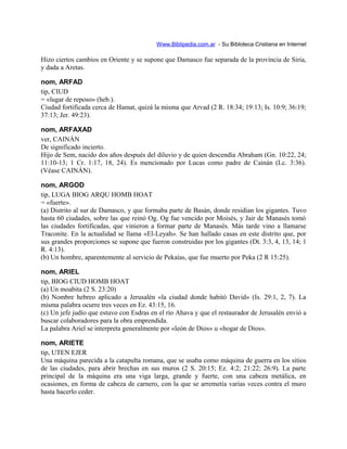 Www.Biblipedia.com.ar - Su Bibloteca Cristiana en Internet
Hizo ciertos cambios en Oriente y se supone que Damasco fue separada de la provincia de Siria,
y dada a Aretas.
nom, ARFAD
tip, CIUD
= «lugar de reposo» (heb.).
Ciudad fortificada cerca de Hamat, quizá la misma que Arvad (2 R. 18:34; 19:13; Is. 10:9; 36:19;
37:13; Jer. 49:23).
nom, ARFAXAD
ver, CAINÁN
De significado incierto.
Hijo de Sem, nacido dos años después del diluvio y de quien descendía Abraham (Gn. 10:22, 24;
11:10-13; 1 Cr. 1:17, 18, 24). Es mencionado por Lucas como padre de Cainán (Lc. 3:36).
(Véase CAINÁN).
nom, ARGOD
tip, LUGA BIOG ARQU HOMB HOAT
= «fuerte».
(a) Distrito al sur de Damasco, y que formaba parte de Basán, donde residían los gigantes. Tuvo
hasta 60 ciudades, sobre las que reinó Og. Og fue vencido por Moisés, y Jair de Manasés tomó
las ciudades fortificadas, que vinieron a formar parte de Manasés. Más tarde vino a llamarse
Traconite. En la actualidad se llama «El-Leyah». Se han hallado casas en este distrito que, por
sus grandes proporciones se supone que fueron construidas por los gigantes (Dt. 3:3, 4, 13, 14; 1
R. 4:13).
(b) Un hombre, aparentemente al servicio de Pekaías, que fue muerto por Peka (2 R 15:25).
nom, ARIEL
tip, BIOG CIUD HOMB HOAT
(a) Un moabita (2 S. 23:20)
(b) Nombre hebreo aplicado a Jerusalén «la ciudad donde habitó David» (Is. 29:1, 2, 7). La
misma palabra ocurre tres veces en Ez. 43:15, 16.
(c) Un jefe judío que estuvo con Esdras en el río Ahava y que el restaurador de Jerusalén envió a
buscar colaboradores para la obra emprendida.
La palabra Ariel se interpreta generalmente por «león de Dios» u «hogar de Dios».
nom, ARIETE
tip, UTEN EJER
Una máquina parecida a la catapulta romana, que se usaba como máquina de guerra en los sitios
de las ciudades, para abrir brechas en sus muros (2 S. 20:15; Ez. 4:2; 21:22; 26:9). La parte
principal de la máquina era una viga larga, grande y fuerte, con una cabeza metálica, en
ocasiones, en forma de cabeza de carnero, con la que se arremetía varias veces contra el muro
hasta hacerlo ceder.
 