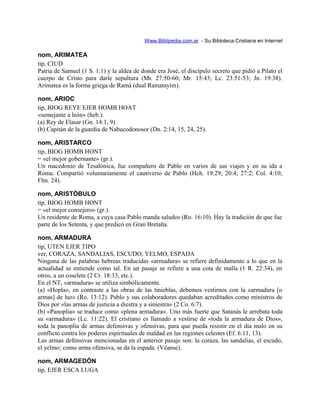 Www.Biblipedia.com.ar - Su Bibloteca Cristiana en Internet
nom, ARIMATEA
tip, CIUD
Patria de Samuel (1 S. 1:1) y la aldea de donde era José, el discípulo secreto que pidió a Pilato el
cuerpo de Cristo para darle sepultura (Mt. 27:50-60; Mr. 15:43; Lc. 23:51-53; Jn. 19:38).
Arimatea es la forma griega de Ramá (dual Ramatayím).
nom, ARIOC
tip, BIOG REYE EJER HOMB HOAT
«semejante a león» (heb.).
(a) Rey de Elasar (Gn. 14:1, 9).
(b) Capitán de la guardia de Nabucodonosor (Dn. 2:14, 15, 24, 25).
nom, ARISTARCO
tip, BIOG HOMB HONT
= «el mejor gobernante» (gr.).
Un macedonio de Tesalónica, fue compañero de Pablo en varios de sus viajes y en su ida a
Roma. Compartió voluntariamente el cautiverio de Pablo (Hch. 19:29; 20:4; 27:2; Col. 4:10;
Flm. 24).
nom, ARISTÓBULO
tip, BIOG HOMB HONT
= «el mejor consejero» (gr.).
Un residente de Roma, a cuya casa Pablo manda saludos (Ro. 16:10). Hay la tradición de que fue
parte de los Setenta, y que predicó en Gran Bretaña.
nom, ARMADURA
tip, UTEN EJER TIPO
ver, CORAZA, SANDALIAS, ESCUDO, YELMO, ESPADA
Ninguna de las palabras hebreas traducidas «armadura» se refiere definidamente a lo que en la
actualidad se entiende como tal. En un pasaje se refiere a una cota de malla (1 R. 22:34), en
otros, a un coselete (2 Cr. 18:33, etc.).
En el NT, «armadura» se utiliza simbólicamente.
(a) «Hopla», en contraste a las obras de las tinieblas, debemos vestirnos con la «armadura [o
armas] de luz» (Ro. 13:12). Pablo y sus colaboradores quedaban acreditados como ministros de
Dios por «las armas de justicia a diestra y a siniestra» (2 Co. 6:7).
(b) «Panoplia» se traduce como «plena armadura». Uno más fuerte que Satanás le arrebata toda
su «armadura» (Lc. 11:22). El cristiano es llamado a vestirse de «toda la armadura de Dios»,
toda la panoplia de armas defensivas y ofensivas, para que pueda resistir en el día malo en su
conflicto contra los poderes espirituales de maldad en las regiones celestes (Ef. 6:11, 13).
Las armas defensivas mencionadas en el anterior pasaje son: la coraza, las sandalias, el escudo,
el yelmo; como arma ofensiva, se da la espada. (Véanse).
nom, ARMAGEDÓN
tip, EJER ESCA LUGA
 