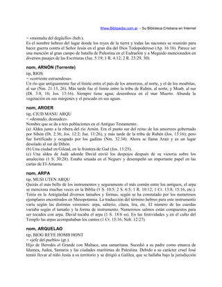 Www.Biblipedia.com.ar - Su Bibloteca Cristiana en Internet
= «montaña del degüello» (heb.).
Es el nombre hebreo del lugar donde los reyes de la tierra y todas las naciones se reunirán para
hacer guerra contra el Señor Jesús en el gran día del Dios Todopoderoso (Ap. 16:16). Parece ser
una mención al gran campo de batalla de Palestina en el Esdraelón y a Meguido mencionados en
diversos pasajes de las Escrituras (Jue. 5:19; 1 R. 4:12; 2 R. 23:29, 30).
nom, ARNÓN (Torrente)
tip, RIOS
= «corriente estruendosa».
Un río que antiguamente fue el límite entre el país de los amorreos, al norte, y el de los moabitas,
al sur (Nm. 21:13, 26). Más tarde fue el límite entre la tribu de Rubén, al norte, y Moab, al sur
(Dt. 3:8, 16; Jos. 13:16). Siempre tiene agua; desemboca en el mar Muerto. Abunda la
vegetación en sus márgenes y el pescado en sus aguas.
nom, AROER
tip, CIUD MANU ARQU
= «desnudo, desnudez».
Nombre que se da a tres poblaciones en el Antiguo Testamento.
(a) Aldea junto a la ribera del río Arnón. Era el punto sur del reino de los amorreos gobernado
por Sihón (Dt. 2:36; Jos. 12:2; Jue. 11:26), y más tarde de la tribu de Rubén (Jos. 13:16); pero
fue fortificado y ocupado por los gaditas (Nm. 32:34). Ahora se llama Arair y es un lugar
desolado al sur de Dibón.
(b) Una ciudad en Gilead, en la frontera de Gad (Jos. 13:25).
(c) Una aldea de Judá adonde David envió los despojos después de su victoria sobre los
amalecitas (1 S. 30:28). Estaba situada en el Neguev y desempeñó un importante papel en las
cartas de El-Amarna.
nom, ARPA
tip, MUSI UTEN ARQU
Quizás el más bello de los instrumentos y seguramente el más común entre los antiguos, el arpa
se menciona muchas veces en la Biblia (1 S. 10:5; 2 S. 6:5; 1 R. 10:12; 1 Cr. 13:8; 15:16, etc.).
Tenía en la Antigüedad diversos tamaños y formas, según se ha constatado por los numerosos
ejemplares encontrados en Mesopotamia. La traducción del término hebreo para este instrumento
varía según las distintas versiones: arpa, salterio, cítara, lira, etc. El número de las cuerdas
variaba según el tamaño y la forma de instrumento. Numerosos salmos están compuestos para
ser tocados con arpa. David tocaba el arpa (1 S. 18:6 ss). En las festividades y en el culto del
Templo las arpas acompañaban los cantos (1 Cr. 15:16; Neh. 12:27).
nom, ARQUELAO
tip, BIOG REYE HOMB HONT
= «jefe del pueblo» (gr.).
Hijo de Herodes el Grande con Maltace, una samaritana. Sucedió a su padre como etnarca de
Idumea, Judea, Samaria y las ciudades marítimas de Palestina. Debido a su carácter cruel José
temió llevar al niño Jesús a su territorio y se dirigió a Galilea, que se hallaba bajo la jurisdicción
 