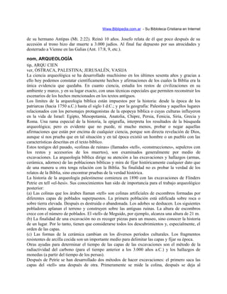 Www.Biblipedia.com.ar - Su Bibloteca Cristiana en Internet
de su hermano Antipas (Mt. 2:22). Reinó 10 años. Josefo relata de él que poco después de su
accesión al trono hizo dar muerte a 3.000 judíos. Al final fue depuesto por sus atrocidades y
desterrado a Vienne en las Galias (Ant. 17:8, 9, etc.).
nom, ARQUEOLOGÍA
tip, ARQU CIEN
ver, ÓSTRACA, PALESTINA; JERUSALÉN, VASIJA
La ciencia arqueológica se ha desarrollado muchísimo en los últimos sesenta años y gracias a
ello hoy podemos constatar científicamente hechos y afirmaciones de los cuales la Biblia era la
única evidencia que quedaba. En cuanto ciencia, estudia los restos de civilizaciones en su
ambiente y marco, y en su lugar exacto, con unas técnicas especiales que permiten reconstruir los
escenarios de los hechos mencionados en los textos antiguos.
Los límites de la arqueología bíblica están impuestos por la historia: desde la época de los
patriarcas (hacia 1750 a.C.) hasta el siglo I d.C.; y por la geografía: Palestina y aquellos lugares
relacionados con los personajes protagonistas de la epopeya bíblica o cuyas culturas influyeron
en la vida de Israel: Egipto, Mesopotamia, Anatolia, Chipre, Persia, Fenicia, Siria, Grecia y
Roma. Una rama especial de la historia, la epigrafía, interpreta los resultados de la búsqueda
arqueológica; pero es evidente que no puede, ni mucho menos, probar o negar aquellas
afirmaciones que están por encima de cualquier ciencia, porque son directa revelación de Dios,
aunque sí nos prueba que en tal situación y en tal época existió un hombre o un pueblo con las
características descritas en el texto bíblico.
Estos testigos del pasado, «colinas de ruinas» (llamados «tell», «construcciones», sepulcros con
los restos y accesorios de los muertos), son examinados generalmente por medio de
excavaciones. La arqueología bíblica dirige su atención a las excavaciones y hallazgos (armas,
cerámica, adornos) de las poblaciones bíblicas y mira de fijar históricamente cualquier dato que
de una manera u otra tenga relación con la Biblia. Su finalidad no es probar la verdad de los
relatos de la Biblia, sino encontrar pruebas de la verdad histórica.
La historia de la arqueología palestinense comienza en 1890 con las excavaciones de Flinders
Petrie en tell «el-hesi». Sus conocimientos han sido de importancia para el trabajo arqueológico
posterior:
(a) Las colinas que los árabes llaman «tell» son colinas artificiales de escombros formadas por
diferentes capas de poblados superpuestos. La primera población está edificada sobre roca o
sobre tierra elevada. Después es destruida o abandonada. Los adobes se deshacen. Los siguientes
pobladores aplanan el terreno y construyen sobre las antiguas ruinas. La altura de escombros
crece con el número de poblados. El «tell» de Meguido, por ejemplo, alcanza una altura de 21 m.
(b) La finalidad de una excavación no es recoger piezas para un museo, sino conocer la historia
de un lugar. Por lo tanto, tienen que considerarse todos los descubrimientos y, especialmente, el
orden de las capas.
(c) Las formas de la cerámica cambian en los diversos períodos culturales. Los fragmentos
resistentes de arcilla cocida son un importante medio para delimitar las capas y fijar su época.
Otras ayudas para determinar el tiempo de las capas de las excavaciones son el método de la
radiactividad del carbono (para el tiempo anterior a los 3.000 años a.C.) y los hallazgos de
monedas (a partir del tiempo de los persas).
Después de Petrie se han desarrollado dos métodos de hacer excavaciones: el primero saca las
capas del «tell» una después de otra. Primeramente se mide la colina, después se deja al
 