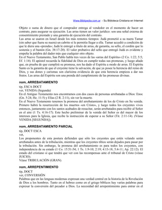 Www.Biblipedia.com.ar - Su Bibloteca Cristiana en Internet
Objeto o suma de dinero que el comprador entrega al vendedor en el momento de hacer un
contrato, para asegurar su ejecución. Las arras tienen un valor jurídico: son una señal externa de
consentimiento prestado y una garantía de ejecución del contrato.
Las arras se usaron en Israel desde los más remotos tiempos: Judá prometió a su nuera Tamar
(sin saber que fuera su nuera) un cabrito si le permitía llegar a ella. Tamar accedió a condición de
que le diera una «prenda»; Judá le entregó a título de arras, de garantía, su sello, el cordón que lo
sostenía y el bastón (Gn. 38:17-20). El valor probativo del sello que entregó Judá es evidente y
empeña la palabra del dador más que cualquier otro objeto.
En el Nuevo Testamento, San Pablo habla tres veces de las «arras del Espíritu» (2 Co. 1:22; 5:5;
Ef. 1:14). El apóstol recuerda la fidelidad de Dios en cumplir todas sus promesas, y luego añade
que, en prueba de que cumplirá su promesa, nos ha dado el Espíritu a modo de arras. El Espíritu
Santo es la garantía de que el creyente tiene la salvación, de que ya posee la herencia del reino de
Dios, y sus dones y carismas son clarísima evidencia de que esta herencia empieza a dar sus
frutos. Las arras del Espíritu son una prenda del cumplimiento de las promesas divinas.
nom, ARREBATAMIENTO
tip, ESCA DOCT
ver, VENIDA (Segunda)
En el Antiguo Testamento nos encontramos con dos casos de personas arrebatadas a Dios: Enoc
(Gn. 5:24; He. 11:5) y Elías (2 R. 2:11), sin ver la muerte.
En el Nuevo Testamento tenemos la promesa del arrebatamiento de los de Cristo en Su venida.
Primero habrá la resurrección de los muertos «en Cristo», y luego todos los creyentes vivos
entonces, juntamente con los santos acabados de resucitar, serán arrebatados para recibir al Señor
en el aire (1 Ts. 4:16-17). Este hecho preliminar de la venida del Señor es del mayor de los
intereses para la Iglesia, que recibe la instrucción de esperar a su Señor (Tit. 2:11-14). (Véase
VENIDA [SEGUNDA]).
nom, ARREBATAMIENTO PARCIAL
tip, DOCT ESCA
vet,
Los proponentes de esta postura defienden que sólo los creyentes que estén velando serán
arrebatados antes de la tribulación, mientras que los creyentes tibios serán dejados para pasar por
la tribulación. Sin embargo, la promesa del arrebatamiento es para todos los creyentes, con
independencia de su estado (1 Co. 15:51-54; 1 Ts. 1:9-10; 2:19; 4:13-18; 5:4-11; Ap. 22:12). El
estado del cristiano sí que tendrá que ver con las recompensas ante el tribunal de Cristo (véase
JUICIO).
Véase TRIBULACIÓN (GRAN).
nom, ARREPENTIMIENTO
tip, DOCT
ver, CONVERSIÓN
Palabras que en las lenguas modernas expresan una verdad central en la historia de la Revelación
de Dios a los hombres. Tanto en el hebreo como en el griego bíblicos hay varias palabras para
expresar la conversión del pecador a Dios. La necesidad del arrepentimiento para entrar en el
 