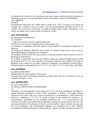 Www.Biblipedia.com.ar - Su Bibloteca Cristiana en Internet
La traducción de «metanoia» por «penitencia» que hacen algunas ediciones catolicorromanas no
solamente es un error, sino que contradice el Nuevo Testamento. (Véase CONVERSIÓN).
nom, ARROYO
tip, RIOS
Principalmente traducción del vocablo hebreo «nadal» (Gn. 32:23). Se trata de un torrente de
montaña que a menudo se seca en verano, y por ello frecuentemente frustrante (cp. Jb. 6:15,
«nahal»). Son numerosos en Palestina. Se traduce también como «valle», refiriéndose a una
especie de cañada y que en árabe recibe el nombre de «wadi».
nom, ARTAJERJES
tip, BIOG REYE HOMB HOAT
ver, ASUERO
= «aquel cuya señoría es la ley»; también «gran jefe».
Nombre de varios reyes de la dinastía persa. Los principales son:
(a) Artajerjes I Longímano (465-424). Subió al trono mediante la eliminación violenta de su
antecesor.
(b) Artajerjes II Mnemón (404-358), hijo de Darío II, combatió contra Ciro el Joven como lo
relata magistralmente Jenofonte en su «Anábasis».
(c) Artajerjes III Ocos (358-338), tipo enérgico y cruel que eliminó a toda la familia; así nos lo
presentan los historiadores.
En la Biblia se mencionan varios de éstos. Refiere Esdras que Artajerjes mandó parar las obras
de Jerusalén (Esd. 4:7-23); esto coincide con las intrigas antijudías que reinaban en la corte de
Babilonia. Este Artajerjes es, sin duda, Artajerjes I Longímano, que gobernaba cuando Esdras y
Nehemías llegaron a Jerusalén (Esd. 4:7; 6:14; 7:1; 8:1; Neh. 2:1; 5:14; 13:6). (Véase ASUERO).
nom, ARTEMAS
tip, BIOG HOMB HONT
Nombre propio de origen griego: «fresco, sano».
Cristiano de una de las comunidades fundadas por Pablo; según Tito (Tit. 3:2), Pablo lo envió, en
compañía de Tíquico, a Tito.
nom, ASTRÓLOGO
tip, LEYE DIAB DOCT
ver, MAGO, ADIVINACIÓN, ASTRÓLOGOS
vet,
Astrólogos, «los contempladores de los cielos» (Is. 47:13) con fines astrológicos. En Daniel, la
palabra traducida «astrólogo» en todo el libro, «ashshaph», es distinta, y no implica ninguna
relación con los cielos, sino que se trata de «hechiceros» o «encantadores», como leemos con
referencia a Babilonia en Is. 47:9, 12, donde se habla de una multitud de hechizos y de
encantamientos. Juntamente con los astrólogos babilónicos del v. 13 se mencionan los que
observan las estrellas, que pueden haberse dedicado a pronosticar acontecimientos en base a las
posiciones alteradas de los planetas en relación con las estrellas. A esto se añaden «los que cada
mes [te] pronostican», que probablemente dedujeran sus pronósticos de la luna. También
relacionado con Babilonia tenemos el término adivino, «gezar», «dividir, determinar el hado o el
 