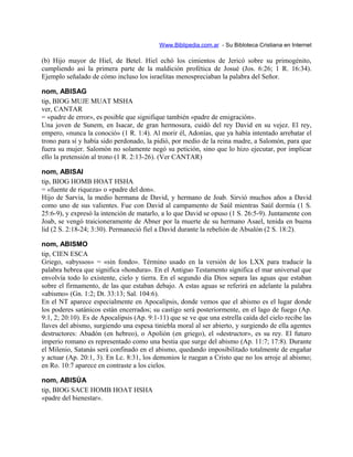 Www.Biblipedia.com.ar - Su Bibloteca Cristiana en Internet
(b) Hijo mayor de Hiel, de Betel. Hiel echó los cimientos de Jericó sobre su primogénito,
cumpliendo así la primera parte de la maldición profética de Josué (Jos. 6:26; 1 R. 16:34).
Ejemplo señalado de cómo incluso los israelitas menospreciaban la palabra del Señor.
nom, ABISAG
tip, BIOG MUJE MUAT MSHA
ver, CANTAR
= «padre de error», es posible que signifique también «padre de emigración».
Una joven de Sunem, en Isacar, de gran hermosura, cuidó del rey David en su vejez. El rey,
empero, «nunca la conoció» (1 R. 1:4). Al morir él, Adonías, que ya había intentado arrebatar el
trono para sí y había sido perdonado, la pidió, por medio de la reina madre, a Salomón, para que
fuera su mujer. Salomón no solamente negó su petición, sino que lo hizo ejecutar, por implicar
ello la pretensión al trono (1 R. 2:13-26). (Ver CANTAR)
nom, ABISAI
tip, BIOG HOMB HOAT HSHA
= «fuente de riqueza» o «padre del don».
Hijo de Sarvia, la medio hermana de David, y hermano de Joab. Sirvió muchos años a David
como uno de sus valientes. Fue con David al campamento de Saúl mientras Saúl dormía (1 S.
25:6-9), y expresó la intención de matarlo, a lo que David se opuso (1 S. 26:5-9). Juntamente con
Joab, se vengó traicioneramente de Abner por la muerte de su hermano Asael, tenida en buena
lid (2 S. 2:18-24; 3:30). Permaneció fiel a David durante la rebelión de Absalón (2 S. 18:2).
nom, ABISMO
tip, CIEN ESCA
Griego, «abyssos» = «sin fondo». Término usado en la versión de los LXX para traducir la
palabra hebrea que significa «hondura». En el Antiguo Testamento significa el mar universal que
envolvía todo lo existente, cielo y tierra. En el segundo día Dios separa las aguas que estaban
sobre el firmamento, de las que estaban debajo. A estas aguas se referirá en adelante la palabra
«abismo» (Gn. 1:2; Dt. 33:13; Sal. 104:6).
En el NT aparece especialmente en Apocalipsis, donde vemos que el abismo es el lugar donde
los poderes satánicos están encerrados; su castigo será posteriormente, en el lago de fuego (Ap.
9:1, 2; 20:10). Es de Apocalipsis (Ap. 9:1-11) que se ve que una estrella caída del cielo recibe las
llaves del abismo, surgiendo una espesa tiniebla moral al ser abierto, y surgiendo de ella agentes
destructores: Abadón (en hebreo), o Apolión (en griego), el «destructor», es su rey. El futuro
imperio romano es representado como una bestia que surge del abismo (Ap. 11:7; 17:8). Durante
el Milenio, Satanás será confinado en el abismo, quedando imposibilitado totalmente de engañar
y actuar (Ap. 20:1, 3). En Lc. 8:31, los demonios le ruegan a Cristo que no los arroje al abismo;
en Ro. 10:7 aparece en contraste a los cielos.
nom, ABISÚA
tip, BIOG SACE HOMB HOAT HSHA
«padre del bienestar».
 