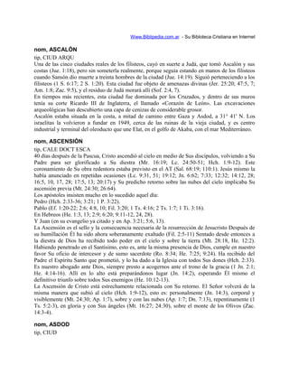 Www.Biblipedia.com.ar - Su Bibloteca Cristiana en Internet
nom, ASCALÓN
tip, CIUD ARQU
Una de las cinco ciudades reales de los filisteos, cayó en suerte a Judá, que tomó Ascalón y sus
costas (Jue. 1:18), pero sin someterla realmente, porque seguía estando en manos de los filisteos
cuando Sansón dio muerte a treinta hombres de la ciudad (Jue. 14:19). Siguió perteneciendo a los
filisteos (1 S. 6:17; 2 S. 1:20). Esta ciudad fue objeto de amenazas divinas (Jer. 25:20; 47:5, 7;
Am. 1:8; Zac. 9:5), y el residuo de Judá morará allí (Sof. 2:4, 7).
En tiempos más recientes, esta ciudad fue dominada por los Cruzados, y dentro de sus muros
tenía su corte Ricardo III de Inglaterra, el llamado «Corazón de León». Las excavaciones
arqueológicas han descubierto una capa de cenizas de considerable grosor.
Ascalón estaba situada en la costa, a mitad de camino entre Gaza y Asdod, a 31° 41' N. Los
israelitas la volvieron a fundar en 1949, cerca de las ruinas de la vieja ciudad, y es centro
industrial y terminal del oleoducto que une Elat, en el golfo de Akaba, con el mar Mediterráneo.
nom, ASCENSIÓN
tip, CALE DOCT ESCA
40 días después de la Pascua, Cristo ascendió al cielo en medio de Sus discípulos, volviendo a Su
Padre para ser glorificado a Su diestra (Mr. 16:19; Lc. 24:50-51; Hch. 1:9-12). Este
coronamiento de Su obra redentora estaba previsto en el AT (Sal. 68:19; 110:1). Jesús mismo la
había anunciado en repetidas ocasiones (Lc. 9:31, 51; 19:12; Jn. 6:62; 7:33; 12:32; 14:12, 28;
16:5, 10, 17, 28; 17:5, 13; 20:17) y Su predicho retorno sobre las nubes del cielo implicaba Su
ascensión previa (Mt. 24:30; 26:64).
Los apóstoles insisten mucho en lo sucedido aquel día:
Pedro (Hch. 2:33-36; 3:21; 1 P. 3:22).
Pablo (Ef. 1:20-22; 2:6; 4:8, 10; Fil. 3:20; 1 Ts. 4:16; 2 Ts. 1:7; 1 Ti. 3:16).
En Hebreos (He. 1:3, 13; 2:9; 6:20; 9:11-12, 24, 28).
Y Juan (en su evangelio ya citado y en Ap. 3:21; 5:6, 13).
La Ascensión es el sello y la consecuencia necesaria de la resurrección de Jesucristo Después de
su humillación Él ha sido ahora soberanamente exaltado (Fil. 2:5-11) Sentado desde entonces a
la diestra de Dios ha recibido todo poder en el cielo y sobre la tierra (Mt. 28:18, He. 12:2).
Habiendo penetrado en el Santísimo, esto es, ante la misma presencia de Dios, cumple en nuestro
favor Su oficio de intercesor y de sumo sacerdote (Ro. 8:34; He. 7:25; 9:24). Ha recibido del
Padre el Espíritu Santo que prometió, y lo ha dado a la Iglesia con todos Sus dones (Hch. 2:33).
Es nuestro abogado ante Dios, siempre presto a acogernos ante el trono de la gracia (1 Jn. 2:1;
He. 4:14-16). Allí en lo alto está preparándonos lugar (Jn. 14:2), esperando Él mismo el
definitivo triunfo sobre todos Sus enemigos (He. 10:12-13).
La Ascensión de Cristo está estrechamente relacionada con Su retorno. El Señor volverá de la
misma manera que subió al cielo (Hch. 1:9-12), esto es: personalmente (Jn. 14:3), corporal y
visiblemente (Mt. 24:30; Ap. 1:7), sobre y con las nubes (Ap. 1:7; Dn. 7:13), repentinamente (1
Ts. 5:2-3), en gloria y con Sus ángeles (Mt. 16:27; 24:30), sobre el monte de los Olivos (Zac.
14:3-4).
nom, ASDOD
tip, CIUD
 