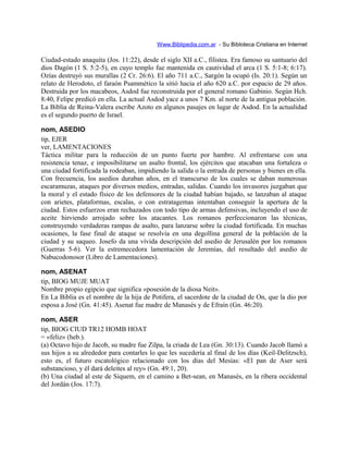 Www.Biblipedia.com.ar - Su Bibloteca Cristiana en Internet
Ciudad-estado anaquita (Jos. 11:22), desde el siglo XII a.C., filistea. Era famoso su santuario del
dios Dagón (1 S. 5:2-5), en cuyo templo fue mantenida en cautividad el arca (1 S. 5:1-8; 6:17).
Ozías destruyó sus murallas (2 Cr. 26:6). El año 711 a.C., Sargón la ocupó (Is. 20:1). Según un
relato de Herodoto, el faraón Psammético la sitió hacia el año 620 a.C. por espacio de 29 años.
Destruida por los macabeos, Asdod fue reconstruida por el general romano Gabinio. Según Hch.
8:40, Felipe predicó en ella. La actual Asdod yace a unos 7 Km. al norte de la antigua población.
La Biblia de Reina-Valera escribe Azoto en algunos pasajes en lugar de Asdod. En la actualidad
es el segundo puerto de Israel.
nom, ASEDIO
tip, EJER
ver, LAMENTACIONES
Táctica militar para la reducción de un punto fuerte por hambre. Al enfrentarse con una
resistencia tenaz, e imposibilitarse un asalto frontal, los ejércitos que atacaban una fortaleza o
una ciudad fortificada la rodeaban, impidiendo la salida o la entrada de personas y bienes en ella.
Con frecuencia, los asedios duraban años, en el transcurso de los cuales se daban numerosas
escaramuzas, ataques por diversos medios, entradas, salidas. Cuando los invasores juzgaban que
la moral y el estado físico de los defensores de la ciudad habían bajado, se lanzaban al ataque
con arietes, plataformas, escalas, o con estratagemas intentaban conseguir la apertura de la
ciudad. Estos esfuerzos eran rechazados con todo tipo de armas defensivas, incluyendo el uso de
aceite hirviendo arrojado sobre los atacantes. Los romanos perfeccionaron las técnicas,
construyendo verdaderas rampas de asalto, para lanzarse sobre la ciudad fortificada. En muchas
ocasiones, la fase final de ataque se resolvía en una degollina general de la población de la
ciudad y su saqueo. Josefo da una vívida descripción del asedio de Jerusalén por los romanos
(Guerras 5-6). Ver la estremecedora lamentación de Jeremías, del resultado del asedio de
Nabucodonosor (Libro de Lamentaciones).
nom, ASENAT
tip, BIOG MUJE MUAT
Nombre propio egipcio que significa «posesión de la diosa Neit».
En La Biblia es el nombre de la hija de Potifera, el sacerdote de la ciudad de On, que la dio por
esposa a José (Gn. 41:45). Asenat fue madre de Manasés y de Efraín (Gn. 46:20).
nom, ASER
tip, BIOG CIUD TR12 HOMB HOAT
= «feliz» (heb.).
(a) Octavo hijo de Jacob, su madre fue Zilpa, la criada de Lea (Gn. 30:13). Cuando Jacob llamó a
sus hijos a su alrededor para contarles lo que les sucedería al final de los días (Keil-Delitzsch),
esto es, el futuro escatológico relacionado con los días del Mesías: «El pan de Aser será
substancioso, y él dará deleites al rey» (Gn. 49:1, 20).
(b) Una ciudad al este de Siquem, en el camino a Bet-sean, en Manasés, en la ribera occidental
del Jordán (Jos. 17:7).
 