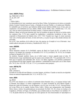 Www.Biblipedia.com.ar - Su Bibloteca Cristiana en Internet
nom, ASER (Tribu)
tip, TRIB ESCA TR12
sit, a6, 287, 107
vet,
= «feliz» (heb.).
La descendencia de Aser constituyó una de las Doce Tribus. Su herencia en la tierra se extendía
desde el monte Carmelo hacia el norte, y limitada al este por Neftalí, y al sudeste por Zabulón.
Es indudable que el territorio que hubieran debido poseer hubiera debido tocar el mar, pero no
expulsaron a los habitantes de Aco, Sidón, Ahlab, Aczib, Helba, Afec y Rehob (Jue. 1:31, 32).
Así, Aser no entró en posesión de la franja costera, y vinieron entre los cananeos.
Débora y Barac tuvieron que lamentar que Aser no acudiera en apoyo de ellos en su lucha contra
los cananeos (Jue. 5:17), pero cuando los madianitas y amalecitas invadieron el país, Aser
respondió al llamamiento de Gedeón (Jue. 6:35; 7:23). Cuando tuvo lugar el cisma nacional,
Aser vino a formar parte de Israel, el reino del norte, y es poco lo que se dice desde entonces de
esta tribu.
En el NT, Ana, profetisa, de la tribu de Aser, dio gracias en el templo al ver al Salvador. Aser
tendrá todavía una parte en la tierra, y bendición (Ez. 48:2, 3).
nom, ASERA
tip, DIOS
Diosa femenina cananea de la fertilidad, esposa de Baal (en Ugarit de Él, «el padre de los
dioses»). Su imagen fue venerada: en Jerusalén (1 R. 15:13), en Israel (1 R. 16:33), en el templo
de Baal en Samaria (2 R. 21:3, 7).
Su símbolo, llamado también Asera, era el árbol santo o tronco sagrado junto al altar. El
Deuteronomio exige repetidamente que los aseras sean cortados (Dt. 7:5), quemados (Dt. 12:3) o
bien que ni siquiera sean plantados (Dt. 16:21). Los libros sagrados y los profetas condenaron
esta profanación del lugar sagrado como adulterio e infidelidad de Israel para con el Dios Santo
(Éx. 34:12; Jue. 6:25; Mi. 5:13; Jer. 17:1-4, y en muchos otros pasajes).
nom, ASFALTO
tip, MATE
(heb. «chemar»).
Se halla en la orilla del mar Muerto y en otros lugares, en bolsas. Cuando se mezcla con alquitrán
forma un material impermeable (Gn. 11:3; 14:10; Éx. 2:3).
nom, ASIA
tip, REGI
En el NT este término no se refiere al continente ahora llamado Asia, y ni siquiera incluye toda
la llamada Asia Menor; se refiere simplemente a la parte occidental de Asia Menor legada a
Roma por Atalo III Filometor, rey de Pérgamo o rey de Asia, en el año 133 a.C. Esta provincia,
de la que Éfeso era la capital, incluía Caria, Lidia y Misia, que antiguamente eran llamadas
Doris, lonia y Aelois. Era gobernada por un procónsul. En Hch. 2:9, 10, «Asia» no incluye a la
Capadocia, el Ponto, la Frigia, ni la Panfilia, que se hallan todas en Asia Menor (ver también 1 P.
1:1). Se puede observar en el mapa que las siete iglesias de Asia mencionadas en Apocalipsis se
 
