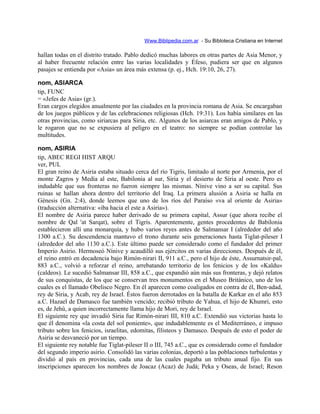 Www.Biblipedia.com.ar - Su Bibloteca Cristiana en Internet
hallan todas en el distrito tratado. Pablo dedicó muchas labores en otras partes de Asia Menor, y
al haber frecuente relación entre las varias localidades y Éfeso, pudiera ser que en algunos
pasajes se entienda por «Asia» un área más extensa (p. ej., Hch. 19:10, 26, 27).
nom, ASIARCA
tip, FUNC
= «Jefes de Asia» (gr.).
Eran cargos elegidos anualmente por las ciudades en la provincia romana de Asia. Se encargaban
de los juegos públicos y de las celebraciones religiosas (Hch. 19:31). Los había similares en las
otras provincias, como siriarcas para Siria, etc. Algunos de los asiarcas eran amigos de Pablo, y
le rogaron que no se expusiera al peligro en el teatro: no siempre se podían controlar las
multitudes.
nom, ASIRIA
tip, ABEC REGI HIST ARQU
ver, PUL
El gran reino de Asiria estaba situado cerca del río Tigris, limitado al norte por Armenia, por el
monte Zagros y Media al este, Babilonia al sur, Siria y el desierto de Siria al oeste. Pero es
indudable que sus fronteras no fueron siempre las mismas. Nínive vino a ser su capital. Sus
ruinas se hallan ahora dentro del territorio del Iraq. La primera alusión a Asiria se halla en
Génesis (Gn. 2:4), donde leemos que uno de los ríos del Paraíso «va al oriente de Asiria»
(traducción alternativa: «iba hacia el este a Asiria»).
El nombre de Asiria parece haber derivado de su primera capital, Assur (que ahora recibe el
nombre de Qal 'at Sarqat), sobre el Tigris. Aparentemente, gentes procedentes de Babilonia
establecieron allí una monarquía, y hubo varios reyes antes de Salmansar I (alrededor del año
1300 a.C.). Su descendencia mantuvo el trono durante seis generaciones hasta Tiglat-pileser I
(alrededor del año 1130 a.C.). Este último puede ser considerado como el fundador del primer
Imperio Asirio. Hermoseó Nínive y acaudilló sus ejércitos en varias direcciones. Después de él,
el reino entró en decadencia bajo Rimón-nirari II, 911 a.C., pero el hijo de éste, Assurnatsir-pal,
883 a.C., volvió a reforzar el reino, arrebatando territorio de los fenicios y de los «Kaldu»
(caldeos). Le sucedió Salmansar III, 858 a.C., que expandió aún más sus fronteras, y dejó relatos
de sus conquistas, de los que se conservan tres monumentos en el Museo Británico, uno de los
cuales es el llamado Obelisco Negro. En él aparecen como coaligados en contra de él, Ben-adad,
rey de Siria, y Acab, rey de Israel. Éstos fueron derrotados en la batalla de Karkar en el año 853
a.C. Hazael de Damasco fue también vencido; recibió tributo de Yahua, el hijo de Khumri, esto
es, de Jehú, a quien incorrectamente llama hijo de Mori, rey de Israel.
El siguiente rey que invadió Siria fue Rimón-nirari III, 810 a.C. Extendió sus victorias hasta lo
que él denomina «la costa del sol poniente», que indudablemente es el Mediterráneo, e impuso
tributo sobre los fenicios, israelitas, edomitas, filisteos y Damasco. Después de esto el poder de
Asiria se desvaneció por un tiempo.
El siguiente rey notable fue Tiglat-pileser II o III, 745 a.C., que es considerado como el fundador
del segundo imperio asirio. Consolidó las varias colonias, deportó a las poblaciones turbulentas y
dividió al país en provincias, cada una de las cuales pagaba un tributo anual fijo. En sus
inscripciones aparecen los nombres de Joacaz (Acaz) de Judá; Peka y Oseas, de Israel; Reson
 