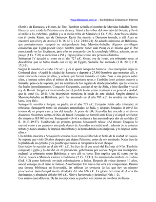 Www.Biblipedia.com.ar - Su Bibloteca Cristiana en Internet
(Rezín), de Damasco, e Hiram, de Tiro. También se halla el nombre de Merodac-baladán. Tomó
Hamat y tuvo a toda la Palestina a su alcance. Atacó a las tribus del otro lado del Jordán, y llevó
al exilio a los rubenitas, gaditas y a la media tribu de Manasés (1 Cr. 5:26). Acaz buscó aliarse
con él contra Rezín, rey de Damasco. Rezín fue muerto y Damasco tomada, y allí Acaz se
encontró con el rey de Asiria (2 R. 16:1-10; 2 Cr. 28:16-21). Se adueñó asimismo de Babilonia,
que posteriormente recuperó su independencia bajo Merodac-baladán. Algunos asiriólogos
consideran que Tiglat-pileser (cuyo nombre parece haber sido Pulu) es el mismo que el Pul
mencionado en las Escrituras, pero ello no concuerda con la cronología bíblica; además, en un
pasaje (1 Cr. 5:26) se menciona a Pul y Tiglat-pileser como dos personas distintas.
Salmansar IV accedió al trono en el año 727 a.C. Oseas, rey de Israel, era tributario suyo; al
descubrirse que se había aliado con el rey de Egipto, Samaria fue asediada (1 R. 20:1; 2 R.
17:3-5).
Sargón le sucedió en el año 722 a.C., y es él quien conquistó Samaria. Una inscripción suya en
Corbasad dice: «Asedié la ciudad de Samaria y deporté a 27.800 hombres que moraban allí, y
tomé cincuenta carros de ellos, y ordené que fueran tomados el resto. Puse a mis jueces sobre
ellos, e impuse sobre ellos el tributo de los anteriores reyes.» También llevó colonos nuevos a
Samaria, pero es de suponer, por los nombres de los lugares de donde procedían, que tal cosa no
fue hecha inmediatamente. Conquistó Carquemis, castigó al rey de Siria, e hizo desollar vivo al
rey de Hamat. Sargón es mencionado por el profeta Isaías como enviando a su general a Asdod,
que la tomó (Is. 20:1). Una inscripción menciona la caída de esta ciudad. Sargón derrotó a
Merodac-baladán en Babilonia, pero fue asesinado en el año 705 a.C. Su nombre era Sharru-
kenu, «rey fiel».
Senaquerib sucedió a Sargón, su padre, en el año 705 a.C. Ezequías había sido tributario; al
rebelarse, Senaquerib tomó las ciudades amuralladas de Judá, y después Ezequías le envió los
tesoros de su propia casa y los del templo. A pesar de ello Jerusalén fue atacada y se dieron
discursos blasfemos contra el Dios de Israel. Ezequías se humilló ante Dios y el ángel del Señor
dio muerte a 185 000 asirios. Senaquerib volvió a su tierra y fue asesinado por dos de sus hijos (2
R. 18:13-19:37). Escribiendo en primera persona Senaquerib relata: «Al mismo Ezequías lo
encerré como a un pájaro en una jaula dentro de Jerusalén su ciudad real... además de su anterior
tributo y dones anuales, le impuse otro tributo y la honra debida a mi majestad, y lo impuse sobre
ellos.»
Una tableta muestra a Senaquerib sentado en un trono recibiendo el botín de la ciudad de Laquis.
Se supone que vivió 20 años después que dejara Palestina, antes de ser asesinado. Nada dice de
la pérdida de su ejército, y es posible que nunca se recuperara de este choque.
Esar-hadón le sucedió en el año 681 a.C. Se dice de él que reinó del Éufrates al Nilo. También
conquistó Egipto y lo dividió en 20 provincias, gobernadas por asirios. Según una inscripción,
reclamó la soberanía sobre Babilonia, y tuvo allí su corte. Esto explica que él, como rey de
Asiria, llevara a Manasés cautivo a Babilonia (2 Cr. 33:11). Es mencionado también en Esdras
(Esd. 4:2) como habiendo enviado colonizadores a Judea. Después de reinar durante 10 años,
asoció consigo en el reino al famoso Assurbanipal. De nuevo fue otra vez conquistado. Reunió
una famosa biblioteca en Kouyunjik, las tabletas de terracota de las que hay un número
preservadas. Assurbanipal murió alrededor del año 626 a.C. La gloria del reino de Asiria iba
declinando, y alrededor del año 606 a.C. Nínive fue tomada y destruida (Nah. 1-2).
Los asirios eran idólatras. De las inscripciones se pueden ver cientos de nombres de dioses.
 