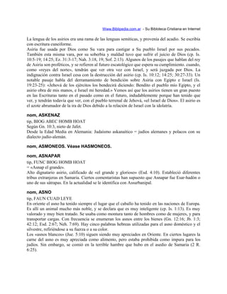Www.Biblipedia.com.ar - Su Bibloteca Cristiana en Internet
La lengua de los asirios era una rama de las lenguas semíticas, y provenía del acadio. Se escribía
con escritura cuneiforme.
Asiria fue usada por Dios como Su vara para castigar a Su pueblo Israel por sus pecados.
También esta misma vara, por su soberbia y maldad tuvo que sufrir el juicio de Dios (cp. Is.
10:5-19; 14:25; Ez. 31:3-17; Nah. 3:18, 19; Sof. 2:13). Algunos de los pasajes que hablan del rey
de Asiria son proféticos, y se refieren al futuro escatológico que espera su cumplimiento. cuando,
como «reyes del norte», tendrán que ver otra vez con Israel, y será juzgada por Dios. La
indignación contra Israel cesa con la destrucción del asirio (cp. Is. 10:12; 14:25; 30:27-33). Un
notable pasaje habla del derramamiento de bendición sobre Asiria con Egipto e Israel (Is.
19:23-25): «Jehová de los ejércitos los bendecirá diciendo: Bendito el pueblo mío Egipto, y el
asirio obra de mis manos, e Israel mi heredad.» Vemos así que los asirios tienen un gran puesto
en las Escrituras tanto en el pasado como en el futuro, indudablemente porque han tenido que
ver, y tendrán todavía que ver, con el pueblo terrenal de Jehová, «el Israel de Dios». El asirio es
el azote abrumador de la ira de Dios debido a la relación de Israel con la idolatría.
nom, ASKENAZ
tip, BIOG ABEC HOMB HOAT
Según Gn. 10:3, nieto de Jafet.
Desde la Edad Media en Alemania: Judaísmo askanaítico = judíos alemanes y polacos con su
dialecto judío-alemán.
nom, ASMONEOS. Véase HASMONEOS.
nom, ASNAPAR
tip, FUNC BIOG HOMB HOAT
= «Asnap el grande».
Alto dignatario asirio, calificado de «el grande y glorioso» (Esd. 4:10). Estableció diferentes
tribus extranjeras en Samaria. Ciertos comentaristas han supuesto que Asnapar fue Esar-hadón o
uno de sus sátrapas. En la actualidad se le identifica con Assurbanipal.
nom, ASNO
tip, FAUN CUAD LEYE
En oriente el asno ha tenido siempre el lugar que el caballo ha tenido en las naciones de Europa.
Es allí un animal mucho más noble, y se declara que es muy inteligente (cp. Is. 1:13). Es muy
valorado y muy bien tratado. Se usaba como montura tanto de hombres como de mujeres, y para
transportar cargas. Con frecuencia se enumeran los asnos entre los bienes (Gn. 12:16; Jb. 1:3;
42:12; Esd. 2:67; Neh. 7:69). Hay cinco palabras hebreas utilizadas para el asno doméstico y el
silvestre, refiriéndose a su fuerza o a su color.
Los «asnos blancos» (Jue. 5:10) siguen siendo muy apreciados en Oriente. En ciertos lugares la
carne del asno es muy apreciada como alimento, pero estaba prohibida como impura para los
judíos. Sin embargo, se comió en la terrible hambre que hubo en el asedio de Samaria (2 R.
6:25).
 