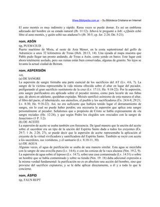 Www.Biblipedia.com.ar - Su Bibloteca Cristiana en Internet
El asno montés es muy indómito y rápido. Raras veces se puede domar. Es así un emblema
adecuado del hombre en su estado natural (Jb. 11:12). Jehová le preguntó a Job: «¿Quién echó
libre al asno montés, y quién soltó sus ataduras?» (Jb. 30:5; cp. Jer. 2:24; Dn. 5:21).
nom, ASÓN
tip, PUEM CIUD
Puerto marítimo de Misia, al oeste de Asia Menor, en la costa septentrional del golfo de
Adramicio a unos 32 kilómetros de Troas (Hch. 20:13, 14). Una ojeada al mapa muestra que
Pablo pudo llegar tan pronto andando, de Troas a Asón, como yendo en barco. Este lugar está
ahora totalmente asolado, pero sus ruinas están bien conservadas, algunas de granito. No lejos se
levanta la actual ciudad de Beiram.
nom, ASPERSIÓN
vet,
(a) DE SANGRE
La aspersión de sangre formaba una parte esencial de los sacrificios del AT (Lv. 4:6, 7). La
sangre de la víctima representaba la vida misma ofrecida sobre el altar en lugar del pecador,
prefigurando el gran sacrificio sustitutorio de la cruz (Lv. 17:11; He. 9:18-22). Por la aspersión,
esta sangre purificadora era aplicada sobre el pecador mismo, como para lavarle de sus faltas
que, de ahora en adelante, quedaban expiadas. Moisés santificó asimismo de esta manera el altar,
el libro del pacto, el tabernáculo, sus utensilios, el pueblo y los sacrificadores (Éx. 24:6-8; 29:21;
Lv. 8:30; He. 9:18-22). Así, no era suficiente que hubiera tenido lugar el derramamiento de
sangre, sin lo cual no puede haber perdón; era necesaria la aspersión que aplica esta sangre
personalmente al pecador. Señalemos que a propósito de Cristo se habla expresamente de «la
sangre rociada» (He. 12:24), y que según Pedro los elegidos son «rociados con la sangre de
Jesucristo» (1 P. 1:2).
(b) DE ACEITE
La aspersión de aceite se usaba también con frecuencia. De igual manera que la unción del aceite
sobre el sacerdote era un tipo de la unción del Espíritu Santo dada a todos los creyentes (Éx.
29:7; 1 Jn. 2:20, 27), se puede decir que la aspersión de aceite representaba la aplicación al
creyente de la virtud vivificadora y santificadora del Espíritu Santo. También se roció con aceite
a los sacerdotes, sus vestiduras, y el santuario (Lv. 8:10-11, 30).
(c) DE AGUA
Algunas veces, el agua de purificación se usaba de una manera similar. Esta agua se mezclaba
con la sangre de una avecilla pura (Lv. 14:6), o con las cenizas de la vaca alazana (Nm. 19:2, 9).
La aspersión de agua sobre el leproso (Lv. 14:7), sobre una casa contaminada (Lv. 14:51) o sobre
un hombre que se había contaminado y sobre su tienda (Nm. 19: 18) daba adicional expresión a
la misma verdad fundamental: la purificación no es en absoluto una acción del hombre, sino que
proviene del sacrificio expiatorio, y se le debe aplicar directamente, a él y a todo lo que le
concierne.
nom, ÁSPID
tip, FAUN REPT
 