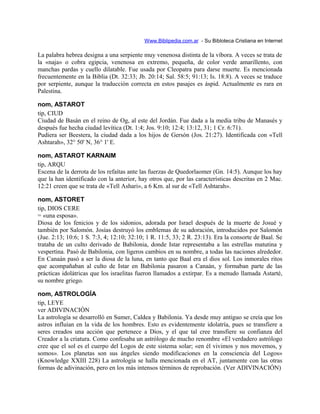 Www.Biblipedia.com.ar - Su Bibloteca Cristiana en Internet
La palabra hebrea designa a una serpiente muy venenosa distinta de la víbora. A veces se trata de
la «naja» o cobra egipcia, venenosa en extremo, pequeña, de color verde amarillento, con
manchas pardas y cuello dilatable. Fue usada por Cleopatra para darse muerte. Es mencionada
frecuentemente en la Biblia (Dt. 32:33; Jb. 20:14; Sal. 58:5; 91:13; Is. 18:8). A veces se traduce
por serpiente, aunque la traducción correcta en estos pasajes es áspid. Actualmente es rara en
Palestina.
nom, ASTAROT
tip, CIUD
Ciudad de Basán en el reino de Og, al este del Jordán. Fue dada a la media tribu de Manasés y
después fue hecha ciudad levítica (Dt. 1:4; Jos. 9:10; 12:4; 13:12, 31; 1 Cr. 6:71).
Pudiera ser Beestera, la ciudad dada a los hijos de Gersón (Jos. 21:27). Identificada con «Tell
Ashtarah», 32° 50' N, 36° 1' E.
nom, ASTAROT KARNAIM
tip, ARQU
Escena de la derrota de los refaítas ante las fuerzas de Quedorlaomer (Gn. 14:5). Aunque los hay
que la han identificado con la anterior, hay otros que, por las características descritas en 2 Mac.
12:21 creen que se trata de «Tell Ashari», a 6 Km. al sur de «Tell Ashtarah».
nom, ASTORET
tip, DIOS CERE
= «una esposa».
Diosa de los fenicios y de los sidonios, adorada por Israel después de la muerte de Josué y
también por Salomón. Josías destruyó los emblemas de su adoración, introducidos por Salomón
(Jue. 2:13; 10:6; 1 S. 7:3, 4; 12:10; 32:10; 1 R. 11:5, 33; 2 R. 23:13). Era la consorte de Baal. Se
trataba de un culto derivado de Babilonia, donde Istar representaba a las estrellas matutina y
vespertina. Pasó de Babilonia, con ligeros cambios en su nombre, a todas las naciones alrededor.
En Canaán pasó a ser la diosa de la luna, en tanto que Baal era el dios sol. Los inmorales ritos
que acompañaban al culto de Istar en Babilonia pasaron a Canaán, y formaban parte de las
prácticas idolátricas que los israelitas fueron llamados a extirpar. Es a menudo llamada Astarté,
su nombre griego.
nom, ASTROLOGÍA
tip, LEYE
ver ADIVINACIÓN
La astrología se desarrolló en Sumer, Caldea y Babilonia. Ya desde muy antiguo se creía que los
astros influían en la vida de los hombres. Esto es evidentemente idolatría, pues se transfiere a
seres creados una acción que pertenece a Dios, y el que tal cree transfiere su confianza del
Creador a la criatura. Como confesaba un astrólogo de mucho renombre «El verdadero astrólogo
cree que el sol es el cuerpo del Logos de este sistema solar; «en él vivimos y nos movemos, y
somos». Los planetas son sus ángeles siendo modificaciones en la consciencia del Logos»
(Knowledge XXIII 228) La astrología se halla mencionada en el AT, juntamente con las otras
formas de adivinación, pero en los más intensos términos de reprobación. (Ver ADIVINACIÓN)
 