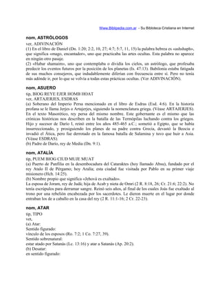 Www.Biblipedia.com.ar - Su Bibloteca Cristiana en Internet
nom, ASTRÓLOGOS
ver, ADIVINACIÓN
(1) En el libro de Daniel (Dn. 1:20; 2:2, 10, 27; 4:7; 5:7, 11, 15) la palabra hebrea es «ashshaph»,
que significa «mago, encantador», uno que practicaba las artes ocultas. Esta palabra no aparece
en ningún otro pasaje.
(2) «Habar shamaim», uno que contemplaba o dividía los cielos, un astrólogo, que profesaba
predecir los eventos futuros por la posición de los planetas (Is. 47:13). Babilonia estaba fatigada
de sus muchos consejeros, que indudablemente diferían con frecuencia entre sí. Pero no tenía
más adónde ir, por lo que se volvía a todas estas prácticas ocultas. (Ver ADIVINACIÓN).
nom, ASUERO
tip, BIOG REYE EJER HOMB HOAT
ver, ARTAJERJES, ESDRAS
(a) Soberano del Imperio Persa mencionado en el libro de Esdras (Esd. 4:6). En la historia
profana se le llama Jerjes o Artajerjes, siguiendo la nomenclatura griega. (Véase ARTAJERJES).
En el texto Masorético, rey persa del mismo nombre. Este gobernante es el mismo que las
crónicas históricas nos describen en la batalla de las Termópilas luchando contra los griegos.
Hijo y sucesor de Darío I, reinó entre los años 485-465 a.C.; sometió a Egipto, que se había
insurreccionado, y prosiguiendo los planes de su padre contra Grecia, devastó la Beocia e
invadió el Ática, pero fue derrotado en la famosa batalla de Salamina y tuvo que huir a Asia.
(Véase ESDRAS).
(b) Padre de Darío, rey de Media (Dn. 9:1).
nom, ATALÍA
tip, PUEM BIOG CIUD MUJE MUAT
(a) Puerto de Panfilia en la desembocadura del Cataraktes (hoy llamado Absu), fundado por el
rey Atalo II de Pérgamo; hoy Aralía; esta ciudad fue visitada por Pablo en su primer viaje
misionero (Hch. 14:25).
(b) Nombre propio que significa «Jehová es exaltado».
La esposa de Joram, rey de Judá; hija de Acab y nieta de Omri (2 R. 8:18, 26; Cr. 21:6; 22:2). No
tenía escrúpulos para derramar sangre. Reinó seis años, al final de los cuales Joás fue exaltado al
trono por una rebelión encabezada por los sacerdotes. Le dieron muerte en el lugar por donde
entraban los de a caballo en la casa del rey (2 R. 11:1-16; 2 Cr. 22-23).
nom, ATAR
tip, TIPO
vet,
(a) Atar:
Sentido figurado:
vínculo de los esposos (Ro. 7:2; 1 Co. 7:27, 39).
Sentido sobrenatural:
estar atado por Satanás (Lc. 13:16) y atar a Satanás (Ap. 20:2).
(b) Desatar:
en sentido figurado:
 
