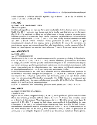 Www.Biblipedia.com.ar - Su Bibloteca Cristiana en Internet
Sumo sacerdote, el cuarto en tener esta dignidad. Hijo de Fineas (1 Cr. 6:4-5). Era bisnieto de
Aarón (1 Cr. 5:30-31; 6:35; Esd. 7:5).
nom, ABIÚ
tip, BIOG SACE HOMB HOAT HSHA
«Dios es mi padre».
Nombre del segundo de los hijos de Aarón con Elisabet (Éx. 6:23 ), honrado con su hermano
Nadab (Éx. 24:1) y escogido para formar parte de la familia sacerdotal con sus tres hermanos
(Éx. 28:41). Fue castigado por Dios por no haber tenido el debido respeto a las cosas santas,
habiendo quemado el incienso con fuego común, desoyendo las prescripciones de usar el fuego
del altar de los holocaustos (Lv. 6:9-12; 10:1-2; 16:12; Nm. 16:46). Muchos comentaristas creen
que Abiú y Nadab estaban borrachos cuando profanaron el culto a Jehová, ya que
inmediatamente después el libro sagrado narra la prohibición del vino a los sacerdotes. Su
muerte es una lección que nos enseña que Dios sabe las condiciones con las cuales se le han de
honrar: un corazón puro y una atención como solamente Él merece de parte de los que le sirven.
nom, ABLUCIONES
tip, CERE LEYE
ver, LAVATORIO DE PIES
Nombre dado en He. 9:10 a los lavamientos ceremoniales prescritos por la Ley de Moisés (Lv.
6:27, 28; 8:6; 11:25, 28, 40; 15:5, 6, 7, 11, etc.); con este lavamiento, y el transcurso de un lapso
de tiempo, el adorador israelita quedaba ceremonialmente puro de las contaminaciones legales
que hubiera contraído (por lepra, contacto con cadáver, por emisión seminal, menstruación en la
mujer, o por contacto con los así contaminados, etc., y que eran un impedimento para participar
en las actividades del culto), y era de nuevo apto para participar en el culto.
En el sacerdocio aarónico, así como en el ministerio levítico había también una provisión de
lavamientos o abluciones, tanto para su consagración (Lv. 8:6; Nm. 8:7) como en el ejercicio de
sus funciones (Lv. 16:4; etc.). Debe notarse aquí distinción; Aarón y sus hijos fueron lavados
«una vez» íntegramente por Moisés al ser consagrados (Éx. 40:12). Después se les demandó que
se lavaran sólo los pies y las manos en la fuente de bronce (Éx. 40:30-32). En Nm. 19 se dan más
detalles de la purificación de los contaminados.
En el NT el lavamiento tiene un sentido y aplicación moral. (Ver LAVATORIO DE PIES)
nom, ABNER
tip, BIOG EJER HOMB HOAT HSHA
= «padre de luz».
Hijo de Ner, tío de Saúl, era primo del rey (1 S. 14:51). Era el general del ejército de Saúl cuando
David mató a Goliat, y presentó a David a Saúl (1 S. 17:55, 57). Cuando Saúl acosaba a David
en el desierto de Zif, descuidó Abner la protección del rey, y David le increpó como digno de
muerte (1 S. 26:1-16). A la muerte de Saúl, Abner tomó partido de la hostilidad de las otras
tribus contra la de Judá, y en Mahanáyim proclamó rey de Israel a un hijo de Saúl, Is-boset,
enfrentándose abiertamente a David, proclamado rey en Judá (2 S. 2:8-10). Abner fue vencido en
una de las batallas entre las dos casas, y Asael, hermano de Joab, se lanzó a la persecución de
Abner, que se vio obligado, después de insistirle a que desistiera, a matarlo en defensa propia.
 