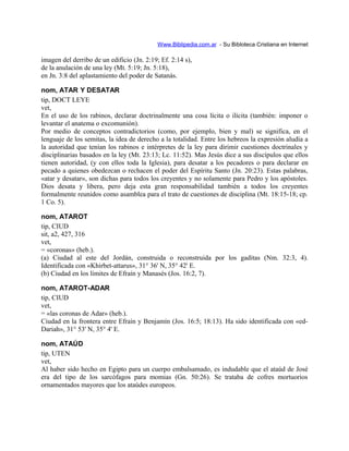 Www.Biblipedia.com.ar - Su Bibloteca Cristiana en Internet
imagen del derribo de un edificio (Jn. 2:19; Ef. 2:14 s),
de la anulación de una ley (Mt. 5:19; Jn. 5:18),
en Jn. 3:8 del aplastamiento del poder de Satanás.
nom, ATAR Y DESATAR
tip, DOCT LEYE
vet,
En el uso de los rabinos, declarar doctrinalmente una cosa lícita o ilícita (también: imponer o
levantar el anatema o excomunión).
Por medio de conceptos contradictorios (como, por ejemplo, bien y mal) se significa, en el
lenguaje de los semitas, la idea de derecho a la totalidad. Entre los hebreos la expresión aludía a
la autoridad que tenían los rabinos e intérpretes de la ley para dirimir cuestiones doctrinales y
disciplinarias basados en la ley (Mt. 23:13; Lc. 11:52). Mas Jesús dice a sus discípulos que ellos
tienen autoridad, (y con ellos toda la Iglesia), para desatar a los pecadores o para declarar en
pecado a quienes obedezcan o rechacen el poder del Espíritu Santo (Jn. 20:23). Estas palabras,
«atar y desatar», son dichas para todos los creyentes y no solamente para Pedro y los apóstoles.
Dios desata y libera, pero deja esta gran responsabilidad también a todos los creyentes
formalmente reunidos como asamblea para el trato de cuestiones de disciplina (Mt. 18:15-18; cp.
1 Co. 5).
nom, ATAROT
tip, CIUD
sit, a2, 427, 316
vet,
= «coronas» (heb.).
(a) Ciudad al este del Jordán, construida o reconstruida por los gaditas (Nm. 32:3, 4).
Identificada con «Khirbet-attarus», 31° 36' N, 35° 42' E.
(b) Ciudad en los límites de Efraín y Manasés (Jos. 16:2, 7).
nom, ATAROT-ADAR
tip, CIUD
vet,
= «las coronas de Adar» (heb.).
Ciudad en la frontera entre Efraín y Benjamín (Jos. 16:5; 18:13). Ha sido identificada con «ed-
Dariah», 31° 53' N, 35° 4' E.
nom, ATAÚD
tip, UTEN
vet,
Al haber sido hecho en Egipto para un cuerpo embalsamado, es indudable que el ataúd de José
era del tipo de los sarcófagos para momias (Gn. 50:26). Se trataba de cofres mortuorios
ornamentados mayores que los ataúdes europeos.
 