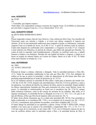 Www.Biblipedia.com.ar - Su Bibloteca Cristiana en Internet
nom, AUGUSTO
tip, FUNC
vet,
= «venerable, que impone respeto».
Título dado a los emperadores romanos sucesores de Augusto César. En la Biblia se mencionan
por este título a Augusto César (Lc. 2:1) y a Nerón (Hch. 25:21, 25).
nom, AUGUSTO CÉSAR
tip, REYE BIOG HOMB HOAT HONT
vet,
Primer emperador romano, hijo de Cayo Octavio y Atia, sobrina de Julio César. Fue miembro del
Triunvirato junto con Antonio y Lépido, y al morir este último compartió el imperio con
Antonio. Al ser los dos demasiado ambiciosos para compartir el poder, se enfrentaron, venciendo
Augusto César en la batalla de Accio, en el año 31 a.C. A partir de entonces reinó en solitario.
Cuatro años después fue confirmado como «emperador» y «Augusto» en el año 27 a.C. Empezó
a tener relación con Palestina a la derrota de Antonio, que había sido apoyado por Herodes. En
contra de todo lo esperado, trató bondadosamente a Herodes, lo confirmó como rey, y añadió
Samaria y Gadara a sus dominios. Herodes dio una lealtad sin límites a Augusto, y erigió en su
honor un templo de mármol blanco en Cesarea de Filipos. Murió en el año 14 d.C. El Señor
Jesús nació durante su reinado (Lc. 2:1).
nom, AUTORIDAD
tip, TIPO
ver, ATAR Y DESATAR
vet,
Potestad de dirigir u ordenar, inherente o delegada. Toda la autoridad pertenece a Dios (Ro.
13:1). Todas las autoridades establecidas lo han sido por Dios (Ro. 13:2). Son múltiples las
esferas en las que se ejerce la autoridad, y todos los depositarios de ella tienen ante Dios una
profunda responsabilidad por el modo de ejercerla (cp. Jn. 19:11).
En el AT hallamos primero la autoridad de Dios dada a Adán para el dominio del mundo (Gn.
1:28; Sal. 8:4-8; He. 2:6-8); después esta autoridad pasa a Noé (Gn. 9:2-6) en gobierno, y pasa a
los patriarcas. Los cabezas de familia, las cabezas de tribus, ejercen la autoridad. Surgen también
los líderes especialmente llamados por Dios para momentos de crisis, como Moisés, Josué, los
jueces. La autoridad se institucionaliza en Israel con el sacerdocio (cp. Dt. 17:8-13), aunque
había instancias inferiores, como la del consejo de ancianos de las ciudades. Más tarde, en el
régimen monárquico, la autoridad divina es delegada en el rey (1 S. 10:1; 12:1, 13), que es un
tipo del Mesías, el Rey que Dios ha de imponer sobre esta tierra (Is. 9:6, 7).
El Señor Jesús afirma claramente que le es dada toda autoridad (Mt. 28:18). Esta autoridad se
había evidenciado en su enseñanza (Mt. 7:29), y en su dominio de la creación (cp. Mr. 1:23-27;
4:35-41); y moralmente, para perdonar los pecados, como Dios verdadero (Mr. 2:1-12).
El Señor delegó Su autoridad en sus apóstoles e iglesia. (Véase ATAR Y DESATAR). Ordena
también a los suyos que se sujeten a las autoridades y magistrados (Ro. 13:1, 2; Tit. 3:1; 1 P.
3:22) por causa de la conciencia, no por temor (Ro. 13:5), con la limitación expresa de que en
caso de conflicto abierto entre la autoridad sujeta a Dios y la autoridad directa de Dios, el
 