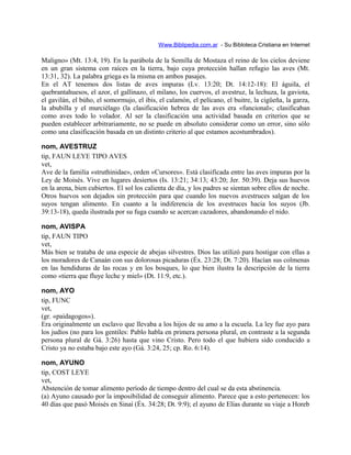 Www.Biblipedia.com.ar - Su Bibloteca Cristiana en Internet
Maligno» (Mt. 13:4, 19). En la parábola de la Semilla de Mostaza el reino de los cielos deviene
en un gran sistema con raíces en la tierra, bajo cuya protección hallan refugio las aves (Mt.
13:31, 32). La palabra griega es la misma en ambos pasajes.
En el AT tenemos dos listas de aves impuras (Lv. 13:20; Dt. 14:12-18): El águila, el
quebrantahuesos, el azor, el gallinazo, el milano, los cuervos, el avestruz, la lechuza, la gaviota,
el gavilán, el búho, el somormujo, el ibis, el calamón, el pelícano, el buitre, la cigüeña, la garza,
la abubilla y el murciélago (la clasificación hebrea de las aves era «funcional»; clasificaban
como aves todo lo volador. Al ser la clasificación una actividad basada en criterios que se
pueden establecer arbitrariamente, no se puede en absoluto considerar como un error, sino sólo
como una clasificación basada en un distinto criterio al que estamos acostumbrados).
nom, AVESTRUZ
tip, FAUN LEYE TIPO AVES
vet,
Ave de la familia «struthinidae», orden «Cursores». Está clasificada entre las aves impuras por la
Ley de Moisés. Vive en lugares desiertos (Is. 13:21; 34:13; 43:20; Jer. 50:39). Deja sus huevos
en la arena, bien cubiertos. El sol los calienta de día, y los padres se sientan sobre ellos de noche.
Otros huevos son dejados sin protección para que cuando los nuevos avestruces salgan de los
suyos tengan alimento. En cuanto a la indiferencia de los avestruces hacia los suyos (Jb.
39:13-18), queda ilustrada por su fuga cuando se acercan cazadores, abandonando el nido.
nom, AVISPA
tip, FAUN TIPO
vet,
Más bien se trataba de una especie de abejas silvestres. Dios las utilizó para hostigar con ellas a
los moradores de Canaán con sus dolorosas picaduras (Éx. 23:28; Dt. 7:20). Hacían sus colmenas
en las hendiduras de las rocas y en los bosques, lo que bien ilustra la descripción de la tierra
como «tierra que fluye leche y miel» (Dt. 11:9, etc.).
nom, AYO
tip, FUNC
vet,
(gr. «paidagogos»).
Era originalmente un esclavo que llevaba a los hijos de su amo a la escuela. La ley fue ayo para
los judíos (no para los gentiles: Pablo habla en primera persona plural, en contraste a la segunda
persona plural de Gá. 3:26) hasta que vino Cristo. Pero todo el que hubiera sido conducido a
Cristo ya no estaba bajo este ayo (Gá. 3:24, 25; cp. Ro. 6:14).
nom, AYUNO
tip, COST LEYE
vet,
Abstención de tomar alimento período de tiempo dentro del cual se da esta abstinencia.
(a) Ayuno causado por la imposibilidad de conseguir alimento. Parece que a esto pertenecen: los
40 días que pasó Moisés en Sinaí (Éx. 34:28; Dt. 9:9); el ayuno de Elías durante su viaje a Horeb
 
