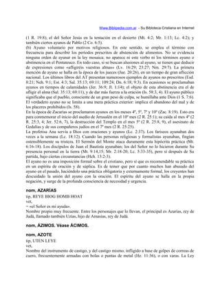 Www.Biblipedia.com.ar - Su Bibloteca Cristiana en Internet
(1 R. 19:8); el del Señor Jesús en la tentación en el desierto (Mt. 4:2; Mr. 1:13; Lc. 4:2); y
también ciertos ayunos de Pablo (2 Co. 6:5).
(b) Ayuno voluntario por motivos religiosos. En este sentido, se emplea el término con
frecuencia para describir los períodos prescritos de abstención de alimentos. No se evidencia
ninguna orden de ayunar en la ley mosaica; no aparece ni este verbo ni los términos ayuno o
abstinencia en el Pentateuco. En todo caso, si se buscan alusiones al ayuno, se tienen que deducir
de expresiones como «afligiréis vuestras almas» (Lv. 16:29; 23:27; Nm. 29:7). La primera
mención de ayuno se halla en la época de los jueces (Jue. 20:26), en un tiempo de gran aflicción
nacional. Los últimos libros del AT presentan numerosos ejemplos de ayunos no prescritos (Esd.
8:21; Neh. 9:1; Est. 4:3; Sal. 35:13; 69:11; 109:24; Dn. 6:18; 9:3). En ocasiones se proclamaban
ayunos en tiempos de calamidades (Jer. 36:9; Jl. 1:14); el objeto de esta abstinencia era el de
afligir el alma (Sal. 35:13; 69:11), y de dar más fuerza a la oración (Is. 58:3, 4). El ayuno público
significaba que el pueblo, consciente de un gran peso de culpa, se humillaba ante Dios (1 S. 7:6).
El verdadero ayuno no se limita a una mera práctica exterior: implica el abandono del mal y de
los placeres prohibidos (Is. 58).
En la época de Zacarías se proclamaron ayunos en los meses 4º, 5º, 7º y 10º (Zac. 8:19). Esto era
para conmemorar el inicio del asedio de Jerusalén en el 10º mes (2 R. 25:1); su caída al mes 4º (2
R. 25:3, 4; Jer. 52:6, 7), la destrucción del Templo en el mes 5º (2 R. 25:8, 9), el asesinato de
Gedalías y de sus compañeros judíos en el 7º mes (2 R. 25:25).
La profetisa Ana servía a Dios con oraciones y ayunos (Lc. 2:37). Los fariseos ayunaban dos
veces a la semana (Lc. 18:12). Cuando las personas religiosas y formalistas ayunaban, fingían
ostensiblemente su tristeza. El Sermón del Monte ataca duramente esta hipócrita práctica (Mt.
6:16-18). Los discípulos de Juan el Bautista ayunaban; los del Señor no lo hicieron durante Su
presencia personal en la tierra (Mt. 9:14,15; Mr. 2:18-20; Lc. 5:33-35), pero sí después de Su
partida, bajo ciertas circunstancias (Hch. 13:2-3).
El ayuno no es una imposición formal sobre el cristiano, pero sí que es recomendable su práctica
en un espíritu de oración y de súplica. Es de temer que por cuanto muchos han abusado del
ayuno en el pasado, haciéndolo una práctica obligatoria y externamente formal, los creyentes han
descuidado la unión del ayuno con la oración. El espíritu del ayuno se halla en la propia
negación, y surge de la profunda consciencia de necesidad y urgencia.
nom, AZARÍAS
tip, REYE BIOG HOMB HOAT
vet,
= «el Señor es mi ayuda».
Nombre propio muy frecuente. Entre los personajes que lo llevan, el principal es Azarías, rey de
Judá, llamado también Uzías, hijo de Amasías, rey de Judá.
nom, ÁZIMOS. Véase ÁCIMOS.
nom, AZOTE
tip, UTEN LEYE
vet,
Nombre del instrumento de castigo, y del castigo mismo, infligido a base de golpes de correas de
cuero, frecuentemente armadas con bolas o puntas de metal (He. 11:36), o con varas. La Ley
 
