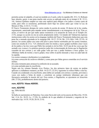Www.Biblipedia.com.ar - Su Bibloteca Cristiana en Internet
permitía azotar al culpable, el cual era tendido en el suelo, sobre la espalda (Dt. 25:2, 3). Roboam
hace alusión, quizá, a una pena mucho más severa ya aplicada antes de su tiempo (1 R. 12:11,
14). Antíoco Epifanes empleó en vano este suplicio para obligar a los judíos a comer carne de
cerdo, pero ellos se resistieron, prefiriendo morir bajo los azotes antes que violar la Ley de
Moisés (2 Mac. 6:18-31; 7:1-42).
El Nuevo Testamento designa de varios modos la acción de azotar. El doctor de la ley estaba,
seguramente, autorizado para mandar azotar inmediatamente a un transgresor de la ley. Éste es,
acaso, el motivo de por qué nadie opuso resistencia a la actuación de Jesús en el Templo (Jn.
2:15), aunque su acción no era un azote propiamente dicho. Un tratado del Talmud da expresas
instrucciones sobre los azotes en la sinagoga; también del Nuevo Testamento deducimos que esta
pena fue a menudo ejecutada en la sinagoga (Mt. 10:17; 23:34; Mr. 13:9; Hch. 5:40; 22:19). Al
parecer, los azotes judíos con varas sólo poco a poco fueron sustituidos por los azotes romanos,
como nos resulta de 2 Co. 7:25, distinción entre los treinta y nueve golpes recibidos cinco veces
de los judíos y las tres veces que Pablo fue azotado (y de los Hch. 16:22 una de las veces que fue
azotado con «varas»). La práctica posterior judía fue evolucionando de forma que la flagelación
constaba de tres correas y así cada golpe valía por tres y podía limitarse a trece golpes. La
«Mishna» habla de treinta y nueve golpes, trece sobre el pecho desnudo y trece en cada lado de
la espalda.
Los azotes romanos («kerberatio») se empleaban:
(a) como corrección de esclavos rebeldes y como pena por faltas graves cometidas en el servicio
militar;
(b) como tormento para arrancar la confesión de un acusado;
(c) como preludio para la crucifixión.
Según una ley romana llamada «Lex Portia», los dos primeros tipos de azotes no podían
aplicarse a ciudadanos romanos; en Hch. 16:22-37; 22:24 y siguientes se refiere Pablo a esta ley.
Cuando era condenado a la crucifixión, antes debía ser azotado con correas o cuerdas, provistas a
veces con nudos o bolas de metal, y constituía un castigo totalmente inhumano que con
frecuencia acarreaba la muerte del reo. Esos azotes, o flagelación, se ejecutaron en Jesucristo
(Mt. 27:26), probablemente dentro del pretorio.
nom, AZOTO. Véase ASDOD.
nom, AZUFRE
tip, TIPO MATE
vet,
Se halla en yacimientos en Palestina. Cae como lluvia del cielo en los juicios de Dios (Gn. 19:24;
Sal. 11:6; Ez. 38:22; Lc. 17:29). Es símbolo de lo que añadirá al tormento y angustia de los
malvados (Ap. 14:10; 19:20; 20:10; 21:8).
***
B
 