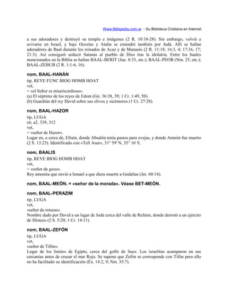 Www.Biblipedia.com.ar - Su Bibloteca Cristiana en Internet
a sus adoradores y destruyó su templo e imágenes (2 R. 10:18-28). Sin embargo, volvió a
avivarse en Israel, y bajo Ocozías y Atalía se extendió también por Judá. Allí se hallan
adoradores de Baal durante los reinados de Acaz y de Manasés (2 R. 11:18; 16:3, 4; 17:16, 17;
21:3). Así consiguió seducir Satanás al pueblo de Dios tras la idolatría. Entre los baales
mencionados en la Biblia se hallan BAAL-BERIT (Jue. 8:33, etc.); BAAL-PEOR (Nm. 25, etc.);
BAAL-ZEBUB (2 R. 1:1-6, 16).
nom, BAAL-HANÁN
tip, REYE FUNC BIOG HOMB HOAT
vet,
= «el Señor es misericordioso».
(a) El séptimo de los reyes de Edom (Gn. 36:38, 39; 1 Cr. 1:49, 50).
(b) Guardián del rey David sobre sus olivos y sicómoros (1 Cr. 27:28).
nom, BAAL-HAZOR
tip, LUGA
sit, a2, 339, 312
vet,
= «señor de Hazor».
Lugar en, o cerca de, Efraín, donde Absalón tenía pastos para ovejas, y donde Amnón fue muerto
(2 S. 13:23). Identificado con «Tell Asur», 31° 59' N, 35° 16' E.
nom, BAALIS
tip, REYE BIOG HOMB HOAT
vet,
= «señor de gozo».
Rey amonita que envió a Ismael a que diera muerte a Gedalías (Jer. 60:14).
nom, BAAL-MEÓN. = «señor de la morada». Véase BET-MEÓN.
nom, BAAL-PERAZIM
tip, LUGA
vet,
«señor de roturas».
Nombre dado por David a un lugar de Judá cerca del valle de Refaim, donde derrotó a un ejército
de filisteos (2 S. 5:20; 1 Cr. 14:11).
nom, BAAL-ZEFÓN
tip, LUGA
vet,
«señor de Tifón».
Lugar de los límites de Egipto, cerca del golfo de Suez. Los israelitas acamparon en sus
cercanías antes de cruzar el mar Rojo. Se supone que Zefón se corresponde con Tifón pero ello
no ha facilitado su identificación (Éx. 14:2, 9; Nm. 33:7).
 