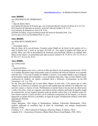 Www.Biblipedia.com.ar - Su Bibloteca Cristiana en Internet
nom, BAANA
tip, EJER BIOG FUNC HOMB HOAT
vet,
= «hijo de dolor» (heb.).
(a) Capitán del ejército de Is-boset que, con su hermano Recab, asesinó a Is-boset (2 S. 4:2-12).
(b) Comisario de Salomón en Jezreel y norte del valle del Jordán (1 R. 4:12).
(c) Comisario de Salomón en Aser (1 R. 4:16).
(d) Padre de Sadoc, el que reconstruyó parte del muro de Jerusalén (Neh. 3:4).
(e) Uno que volvió con Zorobabel (Esd. 2:2, etc.).
nom, BAASA
tip, BIOG REYE HOMB HOAT
vet,
= «temeridad» (heb.).
Hijo de Ahías, de la casa de Isacar. Conspiró contra Nadab rey de Israel, le dio muerte a él y a
toda la familia real, y reinó en su lugar, 953-930 a.C. Fue según la palabra del Señor por el
profeta Ahías, que toda la descendencia de Jeroboam sería destruida, debido a su maldad. Pero
Baasa no fue mejor, y su posteridad cayó bajo un juicio similar (1 R. 15:16-33; 16:1-13; 21:22; 2
R. 9:9; 2 Cr. 16:1-6; Jer. 41:9).
nom, BABEL
tip, CONS CIUD
vet,
= «puerta de Dios».
Este término aparece dos veces, y sólo en el libro de Génesis. En la primera mención (Gn. 10:10)
es el nombre del primer lugar mencionado como el comienzo del reino de Nimrod; en la segunda
mención (Gn. 11:9) se da el nombre de «Babel» a la torre y a la ciudad, debido a que el lenguaje
de los hombres quedó allí confundido, y no se entendían entre ellos. Aquí se toma «Babel» como
contracción de «balbel», de «balal», confundir (Keil y Delitzsch, «Commentary on the Old
Testament», vol. 1, p. 176).
No hay base para afirmar que la torre debía «llegar» al cielo (Gn. 11:4), puesto que el verbo
«llegar» no se halla en el original, sino que ha sido suplido para dar sentido a la traducción. Era
una torre «para» o «hacia» el cielo. Posiblemente el sentido fuera el de una torre de observación
y culto a los cielos, como un «zigurat», que fuera el centro religioso unificador de aquella ciudad
en construcción, en una empresa humana unida de desafío contra Dios y de rebelión contra Él.
Este intento mereció el juicio de Dios con la confusión consiguiente de las lenguas y su forzosa
dispersión en grupos diversos y divididos, en lugar de la gran confederación unitaria contra Dios
planeada por Nimrod.
Bibliografía:
Adam, Benjamín: «The Origin of Heathendom», Bethany Fellowship (Minneapolis, 1963);
también publicada en castellano bajo el título de «Astrología, una antigua conspiración»
(Betania, 1978);
Custance, A. C.: «The Confusión of Tongues» (Doorway Papers, 8, Ottawa, 1961);
Leupold, H. C.: «Exposition of Genesis» (Baker Book House, Grand Rapids, 1942, 1981);
 