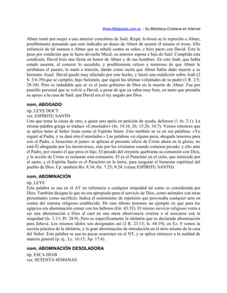 Www.Biblipedia.com.ar - Su Bibloteca Cristiana en Internet
Abner tomó por mujer a una anterior concubina de Saúl, Rizpá. Is-boset se lo reprochó a Abner,
posiblemente pensando que esto indicaba un deseo de Abner de asumir él mismo el trono. Ello
enfureció de tal manera a Abner que se rebeló contra su señor, e hizo pacto con David. Éste le
puso por condición que le fuera devuelta Mical, su anterior esposa e hija de Saúl. Cumplida esta
condición, David hizo una fiesta en honor de Abner y de sus hombres. En esto Joab, que había
estado ausente, al conocer lo sucedido, y posiblemente celoso y temeroso de que Abner le
arrebatara el puesto, lo mató a traición, dando como razón que Abner había dado muerte a su
hermano Asael. David quedó muy afectado por este hecho, y lanzó una maldición sobre Joab (2
S. 3:6-39) que se cumplió, bajo Salomón, que siguió las últimas voluntades de su padre (1 R. 2:5;
28-34). Pero es indudable que se ve el justo gobierno de Dios en la muerte de Abner. Fue por
puntillo personal que se volvió a David, a pesar de que ya sabía muy bien, en tanto que prestaba
su apoyo a la casa de Saúl, que David era el rey ungido por Dios.
nom, ABOGADO
tip, LEYE DOCT
ver, ESPÍRITU SANTO
Uno que toma la causa de otro, a quien uno apela en petición de ayuda, defensor (1 Jn. 2:1). La
misma palabra griega se traduce «Consolador» (Jn. 14:16, 26; 15:26; 16:7). Vemos entonces que
se aplica tanto al Señor Jesús como al Espíritu Santo. Esto también se ve en sus palabras: «Yo
rogaré al Padre, y os dará otro Consolador.» Las palabras «si alguno peca, abogado tenemos para
con el Padre, a Jesucristo el justo» se aplican al presente oficio de Cristo ahora en la gloria; no
está Él abogando por los inconversos, sino por los cristianos cuando cometen pecado; y ello ante
el Padre, por cuanto el que peca es hijo. El pecado del creyente quebranta su comunión con Dios,
y la acción de Cristo es restaurar esta comunión. Él es el Paracleto en el cielo, que intercede por
el santo, y el Espíritu Santo es el Paracleto en la tierra, para asegurar el bienestar espiritual del
pueblo de Dios. Cp. también Ro. 8:34; He. 7:25; 9:24. (véase ESPÍRITU SANTO)
nom, ABOMINACIÓN
tip, LEYE
Esta palabra se usa en el AT en referencia a cualquier iniquidad tal como es considerada por
Dios. También designa lo que no era apropiado para el servicio de Dios, como animales con taras
presentados como sacrificio. Indica el sentimiento de repulsión que provocaba cualquier acto en
contra del sistema religioso establecido. De esto último tenemos un ejemplo en que para los
egipcios era abominación comer con los hebreos (Gn. 43:32). El mismo servicio religioso venía a
ser una abominación a Dios al caer en una mera observancia externa o al asociarse con la
iniquidad (Is. 1:13; Pr. 28:9). Pero es específicamente la idolatría que es declarada abominación
para Jehová. Los mismos ídolos son designados así (2 R. 23:13; Is. 44:19); en Ez. 8 vemos la
secreta práctica de la idolatría, y la gran abominación de introducirla en el atrio mismo de la casa
del Señor. Esta palabra se usa en pocas ocasiones en el NT, y se aplica entonces a la maldad de
manera general (p. ej., Lc. 16:15; Ap. 17:4).
nom, ABOMINACIÓN DESOLADORA
tip, ESCA DIAB
ver, SETENTA SEMANAS
 
