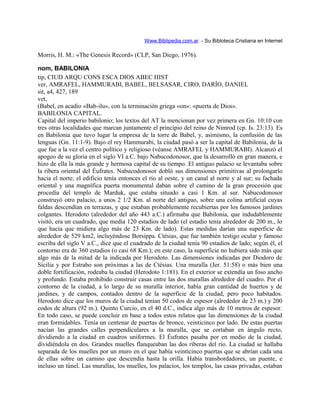 Www.Biblipedia.com.ar - Su Bibloteca Cristiana en Internet
Morris, H. M.: «The Genesis Record» (CLP, San Diego, 1976).
nom, BABILONIA
tip, CIUD ARQU CONS ESCA DIOS ABEC HIST
ver, AMRAFEL, HAMMURABI, BABEL, BELSASAR, CIRO, DARÍO, DANIEL
sit, a4, 427, 189
vet,
(Babel, en acadio «Bab-ilu», con la terminación griega «on»: «puerta de Dios».
BABILONIA CAPITAL.
Capital del imperio babilonio; los textos del AT la mencionan por vez primera en Gn. 10:10 con
tres otras localidades que marcan juntamente el principio del reino de Nimrod (cp. Is. 23:13). Es
en Babilonia que tuvo lugar la empresa de la torre de Babel, y, asimismo, la confusión de las
lenguas (Gn. 11:1-9). Bajo el rey Hammurabi, la ciudad pasó a ser la capital de Babilonia, de la
que fue a la vez el centro político y religioso (véanse AMRAFEL y HAMMURABI). Alcanzó el
apogeo de su gloria en el siglo VI a.C. bajo Nabucodonosor, que la desarrolló en gran manera, e
hizo de ella la más grande y hermosa capital de su tiempo. El antiguo palacio se levantaba sobre
la ribera oriental del Éufrates. Nabucodonosor dobló sus dimensiones primitivas al prolongarlo
hacia el norte; el edificio tenía entonces el río al oeste, y un canal al norte y al sur; su fachada
oriental y una magnífica puerta monumental daban sobre el camino de la gran procesión que
procedía del templo de Marduk, que estaba situado a casi 1 Km. al sur. Nabucodonosor
construyó otro palacio, a unos 2 1/2 Km. al norte del antiguo, sobre una colina artificial cuyas
faldas descendían en terrazas, y que estaban probablemente recubiertas por los famosos jardines
colgantes. Herodoto (alrededor del año 443 a.C.) afirmaba que Babilonia, que indudablemente
visitó, era un cuadrado, que medía 120 estadios de lado (el estadio tenía alrededor de 200 m., lo
que hacía que midiera algo más de 23 Km. de lado). Estas medidas darían una superficie de
alrededor de 529 km2, incluyéndose Borsippa. Ctésias, que fue también testigo ocular y famoso
escriba del siglo V a.C., dice que el cuadrado de la ciudad tenía 90 estadios de lado; según él, el
contorno era de 360 estadios (o casi 68 Km.); en este caso, la superficie no hubiera sido más que
algo más de la mitad de la indicada por Herodoto. Las dimensiones indicadas por Diodoro de
Sicilia y por Estrabo son próximas a las de Ctésias. Una muralla (Jer. 51:58) o más bien una
doble fortificación, rodeaba la ciudad (Herodoto 1:181). En el exterior se extendía un foso ancho
y profundo. Estaba prohibido construir casas entre las dos murallas alrededor del cuadro. Por el
contorno de la ciudad, a lo largo de su muralla interior, había gran cantidad de huertos y de
jardines, y de campos, contados dentro de la superficie de la ciudad, pero poco habitados.
Herodoto dice que los muros de la ciudad tenían 50 codos de espesor (alrededor de 23 m.) y 200
codos de altura (92 m.). Quinto Curcio, en el 40 d.C., indica algo más de 10 metros de espesor.
En todo caso, se puede concluir en base a todos estos relatos que las dimensiones de la ciudad
eran formidables. Tenía un centenar de puertas de bronce, veinticinco por lado. De estas puertas
nacían las grandes calles perpendiculares a la muralla, que se cortaban en ángulo recto,
dividiendo a la ciudad en cuadros uniformes. El Éufrates pasaba por en medio de la ciudad,
dividiéndola en dos. Grandes muelles flanqueaban las dos riberas del río. La ciudad se hallaba
separada de los muelles por un muro en el que había veinticinco puertas que se abrían cada una
de ellas sobre un camino que descendía hasta la orilla. Había transbordadores, un puente, e
incluso un túnel. Las murallas, los muelles, los palacios, los templos, las casas privadas, estaban
 