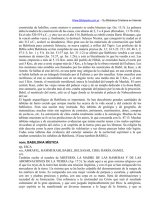 Www.Biblipedia.com.ar - Su Bibloteca Cristiana en Internet
construidas de ladrillos; como mortero o cemento se usaba bitumen (cp. Gn. 11:3). La palmera
daba la madera de construcción de las casas, con alturas de 2, 3 o 4 pisos (Herodoto, 1:178-186).
En el año 520-519 a.C., y otra vez en el año 514, Babilonia se rebeló contra Darío Histaspes, que
la venció ambas veces y, finalmente, la destruyó. Seleuco Nicátor, que conquistó la ciudad en el
año 312 a.C., aceleró su decadencia. Hizo gran uso de los materiales de construcción que halló
en Babilonia para construir Seleucia, su nueva capital, a orillas del Tigris. Las profecías de la
Biblia sobre Babilonia se han cumplido de una manera precisa (Is. 13; 14:1-23; 21:1-10; 46:1, 2:
47:1-3; Jer. 1 y 51). En Jer. 51:37 (cp. Jer. 51:1-2) se afirmó que Babilonia vendría a ser unos
montones de ruinas (Jer. 51:37, cp. Jer. 1:26), y esto es literalmente lo que ha venido a ser. Las
ruinas empiezan a más de 5 1/2 Km. antes del pueblo de Hillah, se extienden hacia el norte por
casi 5 Km.; de este a oeste ocupan más de 3 Km., a lo largo de la ribera oriental del Éufrates. Los
tres montones más notables son llamados por los árabes los montículos de Babil, de Kasr, y de
Amrán. Se hallan al este del río, en una parte muy antigua de la ciudad que, en una cierta época,
se había hallado en un triángulo limitado por el Éufrates y por dos murallas. Estas murallas eran
rectilíneas; al este se encontraban casi en un ángulo recto; uno medía más de 3 Km., y el otro
casi 5 Km. Amrán, el montículo meridional, marca la localidad del templo de Marduk. El cerro
central, Kasr, cubre las viejas ruinas del palacio viejo y de un templo dedicado a la diosa Balit;
este santuario, que se elevaba más al este, estaba separado del palacio por la ruta de la procesión.
Babil, el montículo del norte, está en el lugar donde se levantaba el palacio de Nabucodonosor
del sur.
El legado arqueológico de Babilonia es importante. Se han descubierto grandes cantidades de
tabletas de barro cocido que arrojan mucha luz acerca de la vida social y del carácter de los
babilonios. Eran una nación muy instruida. Hay tabletas de geología y de geografía, de
matemáticas; muchas otras son registros de contratos, préstamos, matrimonios, dotes, compras
de esclavos, etc. La astronomía de ellos estaba totalmente unida a la astrología. Muchas de las
tabletas muestran su fe en las predicciones de los astros, lo que concuerda con Is. 47:13. Muchas
tabletas mágicas y de encantamientos evidencian que tenían mucho temor a los malos espíritus:
invocaban al «espíritu del cielo» y al «espíritu de la tierra» para que les libraran. Su religión ha
sido descrita como la peor clase posible de «idolatría» y sus dioses parecen haber sido legión.
Todas estas tabletas dan evidencia del carácter satánico de la esclavitud espiritual a la que
estaban sometidos los súbditos de Babilonia. (Véase también BABEL).
nom, BABILONIA MÍSTICA
tip, ESCA
ver, AMRAFEL, HAMMURABI, BABEL, BELSASAR, CIRO, DARÍO, DANIEL
vet,
También recibe el nombre de MISTERIO, LA MADRE DE LAS RAMERAS Y DE LAS
ABOMINACIONES DE LA TIERRA (Ap. 17:5). Se alude aquí a un gran sistema religioso con
el que los reyes de la tierra han tenido una relación ilegítima, y con el que se han enriquecido los
mercaderes de la tierra. Un sistema que se ha hecho culpable del derramamiento de la sangre de
los mártires de Jesús. Es comparado con una mujer vestida de púrpura y escarlata, y adornada
con oro y piedras preciosas y perlas, con una copa en su mano, llena de abominaciones y
suciedad de su fornicación. Una referencia a la cristiandad sin Cristo que será el resultado
culminante de la gran apostasía, y que será juzgada implacablemente por Dios: la antiiglesia,
cuyo espíritu se ha manifestado en diversas maneras a lo largo de la historia, y que se
 