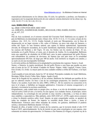 Www.Biblipedia.com.ar - Su Bibloteca Cristiana en Internet
materializará abiertamente en los últimos días. El cielo, los apóstoles y profetas, son llamados a
regocijarse por la asegurada destrucción de este seductor sistema destructor de las almas (cp. Ap.
14:8; 16:19; 17:1-18; 18:1-24; 19:1-3).
nom, BABILONIA (País)
tip, ARQU CONS PAIS DIOS ABEC HIST
ver, AMRAFEL, HAMMURABI, BABEL, BELSASAR, CIRO, DARÍO, DANIEL
sit, a4, 457, 215
vet,
País de Asia occidental, en el extremo oriental del Creciente Fértil. Babilonia era su capital. El
país de Babilonia era denominado tanto «Sinar» (Gn. 10:10; 11:2; Is. 11:11) como «el país de los
caldeos» (Jer. 24:5; Ez. 12:13). Estaba limitado al norte por Mesopotamia, con la línea de
demarcación en un lugar cercano a Hit, sobre el Éufrates, un poco más abajo de Samarra, a
orillas del Tigris. Es una frontera natural, que separa la llanura septentrional, ligeramente
elevada, de formación secundaria, de la parte meridional, deprimida, formada por aluviones de
las cuencas del Éufrates y del Tigris. Al este, los límites son los montes de Elam. Al sur,
terminaba en el golfo Pérsico; al oeste, por el desierto de Arabia. En la antigüedad, Babilonia
tenía una superficie de alrededor de 65.000 km2, pero la parte septentrional del golfo Pérsico
está rellenándose de continuo de aluviones, de manera que este país tiene en la actualidad
aproximadamente 692 Km. de largo por 300 de ancho. Este territorio se irrigaba con canales, y
su suelo era de una incomparable fertilidad.
La división política de Babilonia en la antigüedad la constituían dos regiones: Sumer y Acad.
Sumer, o Sumeria, la región meridional, iba del golfo Pérsico a una línea que pasaba un poco
más al norte de los 32° de latitud. Ciudades de Sumer: Nippur, Adab, Lagasch, Umma, Larsa,
Erec (Uruk), Ur, Eridu. La mayor parte de estas ciudades estaban a orillas del Éufrates, o no lejos
de él.
Acad ocupaba el resto del país, hasta los 34° de latitud. Principales ciudades de Acad: Babilonia,
Borsippa, Dilbat, Kisch, Cutha, Opis, Sippar, Agade (Acad).
Antes de la llegada de los sumerios y de los semitas, Babilonia fue habitada por pueblos de los
que no sabemos mucho. En base a una de las cronologías propuestas, los sumerios ocuparon
Sumer y los acadios Acad entre los años 3000 y 2500 a.C. De los sumerios no conocemos ni la
raza ni el origen, y hablaban un lenguaje aglutinativo. Conocían el sistema sexagesimal y el
decimal, e inventaron la escritura cuneiforme.
Originalmente, cada ciudad tenía su propio dios, su diosa, o su trío de divinidades protectoras:
Anu (el cielo); Enlil (el aire y la tierra); Ea (las aguas). Las ciudades fueron, al principio, reinos
independientes. La cronología de este periodo es muy incierta y discutida, y se basa en datos
muy endebles y especulativos. Más adelante, entre 2425-2245 a.C. (2550, según otros) comenzó
a reinar la dinastía semítica sobre Acad. Sargón, un gran conquistador semita, se apoderó de
todas las ciudades de Sumer. Su imperio se extendió desde Elam a Asiria, y hasta el
Mediterráneo. Entonces unas tribus nómadas de oriente, los gutienos, debilitaron el poderío
semita, y dominaron Babilonia durante 125 años.
Después de ellos, el poder volvió a manos de los sumerios, que lo tuvieron desde el año 2135
hasta el 2025, aproximadamente. Se ha de insistir en que estas cronologías no son seguras, sino
solamente un intento de aproximación. Ur-Nammu o Zur-Nammu (Ur-Engur), el primer rey de la
 