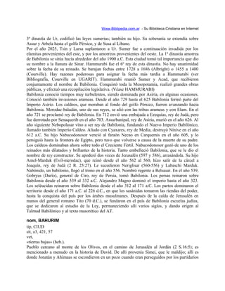 Www.Biblipedia.com.ar - Su Bibloteca Cristiana en Internet
3ª dinastía de Ur, codificó las leyes sumerias; también su hijo. Su soberanía se extendía sobre
Assur y Arbela hasta el golfo Pérsico, y de Susa al Líbano.
Por el año 2025, Tsin y Larsa suplantaron a Ur. Sumer fue a continuación invadida por los
elamitas provenientes del este, y por los amorreos provenientes del oeste. La 1ª dinastía amorrea
de Babilonia se sitúa hacia alrededor del año 1900 a.C. Esta ciudad tomó tal importancia que dio
su nombre a la llanura de Sinar. Hammurabi fue el 6º rey de esta dinastía. No hay unanimidad
sobre la fecha de su reinado. Se barajan fechas entre 1728 a 1686 (Albright) o 1455 a 1400
(Courville). Hay razones poderosas para asignar la fecha más tardía a Hammurabi (ver
Bibliografía, Courville en UGARIT). Hammurabi reunió Sumer y Acad, que recibieron
conjuntamente el nombre de Babilonia. Conquistó toda la Mesopotamia, realizó grandes obras
públicas, y efectuó una recopilación legislativa. (Véase HAMMURABI)
Babilonia conoció tiempos muy turbulentos, siendo dominada por Asiria, en algunas ocasiones.
Conoció también invasiones arameas. Desde el año 729 hasta el 625 Babilonia formó parte del
Imperio Asirio. Los caldeos, que moraban al fondo del golfo Pérsico, fueron avanzando hacia
Babilonia. Merodac-baladán, uno de sus reyes, se alió con las tribus arameas y con Elam. En el
año 721 se proclamó rey de Babilonia. En 712 envió una embajada a Ezequías, rey de Judá, pero
fue derrotado por Senaquerib en el año 703. Assurbanipal, rey de Asiria, murió en el año 626. Al
año siguiente Nebopolasar vino a ser rey de Babilonia, fundando el Nuevo Imperio Babilónico,
llamado también Imperio Caldeo. Aliado con Cyaxares, rey de Media, destruyó Nínive en el año
612 a.C. Su hijo Nabucodonosor venció al faraón Necao en Carquemis en el año 605, y lo
persiguió hasta la frontera de Egipto, pero tuvo que volverse a causa de la muerte de su padre.
Los caldeos dominaban ahora sobre todo el Creciente Fértil. Nabucodonosor gozó de uno de los
reinados más dilatados y brillantes de la historia. Tanto embelleció Babilonia, que se le dio el
nombre de rey constructor. Se apoderó dos veces de Jerusalén (597 y 586), arrasándola. Su hijo
Amel-Marduk (Evil-merodac), que reinó desde el año 562 al 560, hizo salir de la cárcel a
Joaquín, rey de Judá (2 R. 25:27). Le sucedieron Neriglisar (560-556) y Labaschi Marduk.
Nabónido, un babilonio, llegó al trono en el año 556. Nombró regente a Belsasar. En el año 539,
Gobryas (Darío), general de Ciro, rey de Persia, tomó Babilonia. Los persas reinaron sobre
Babilonia desde el año 539 al 332 a.C. Alejandro Magno dominó el imperio hasta el año 323.
Los seléucidas reinaron sobre Babilonia desde el año 312 al 171 a.C. Los partos dominaron el
territorio desde el año 171 a.C. al 226 d.C., en que los sasánidas tomaron las riendas del poder,
hasta la conquista del país por los árabes musulmanes. Después de la caída de Jerusalén en
manos del general romano Tito (70 d.C.), se fundaron en el país de Babilonia escuelas judías,
que se dedicaron al estudio de la Ley, permaneciendo allí varios siglos, y dando origen al
Talmud Babilónico y al texto masorético del AT.
nom, BAHURIM
tip, CIUD
sit, a3, 421, 57
vet,
«tierras bajas» (heb.).
Pueblo cercano al monte de los Olivos, en el camino de Jerusalén al Jordán (2 S.16:5); es
mencionado a menudo en la historia de David. De allí provenía Simei, que le maldijo; allí es
donde Jonatán y Ahimaas se escondieron en un pozo cuando eran perseguidos por los partidarios
 