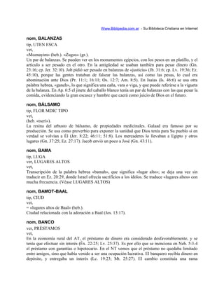 Www.Biblipedia.com.ar - Su Bibloteca Cristiana en Internet
nom, BALANZAS
tip, UTEN ESCA
vet,
«Moznayim» (heb.). «Zugos» (gr.).
Un par de balanzas. Se pueden ver en los monumentos egipcios, con los pesos en un platillo, y el
artículo a ser pesado en el otro. En la antigüedad se usaban también para pesar dinero (Gn.
23:16; cp. Jer. 32:10). Job pidió ser pesado en balanzas de «justicia» (Jb. 31:6; cp. Lv. 19:36; Ez.
45:10), porque las gentes trataban de falsear las balanzas, así como las pesas, lo cual era
abominación ante Dios (Pr. 11:1; 16:11; Os. 12:7; Am. 8:5). En Isaías (Is. 46:6) se usa otra
palabra hebrea, «ganeh», lo que significa una caña, vara o viga, y que puede referirse a la vigueta
de la balanza. En Ap. 6:5 el jinete del caballo blanco tenía un par de balanzas con las que pesar la
comida, evidenciando la gran escasez y hambre que caerá como juicio de Dios en el futuro.
nom, BÁLSAMO
tip, FLOR MDIC TIPO
vet,
(heb. «tseri»).
La resina del arbusto de bálsamo, de propiedades medicinales. Galaad era famoso por su
producción. Se usa como proverbio para exponer la sanidad que Dios tenía para Su pueblo si en
verdad se volvían a Él (Jer. 8:22; 46:11; 51:8). Los mercaderes lo llevaban a Egipto y otros
lugares (Gn. 37:25; Ez. 27:17). Jacob envió un poco a José (Gn. 43:11).
nom, BAMA
tip, LUGA
ver, LUGARES ALTOS
vet,
Transcripción de la palabra hebrea «bamah», que significa «lugar alto»; se deja una vez sin
traducir en Ez. 20:29, donde Israel ofrecía sacrificios a los ídolos. Se traduce «lugares altos» con
mucha frecuencia. (Véase LUGARES ALTOS)
nom, BAMOT-BAAL
tip, CIUD
vet,
= «lugares altos de Baal» (heb.).
Ciudad relacionada con la adoración a Baal (Jos. 13:17).
nom, BANCO
ver, PRÉSTAMOS
vet,
En la economía rural del AT, el préstamo de dinero era considerado desfavorablemente, y se
tenía que efectuar sin interés (Éx. 22:25; Lv. 25:37). Es por ello que se menciona en Neh. 5:3-4
el préstamo con garantías o hipotecario. En el NT vemos que el préstamo no quedaba limitado
entre amigos, sino que había venido a ser una ocupación lucrativa. El banquero recibía dinero en
depósito, y entregaba un interés (Lc. 19:23; Mt. 25:27). El cambio constituía una rama
 