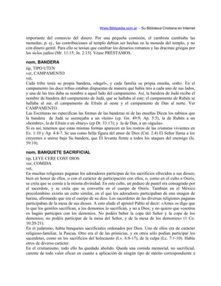 Www.Biblipedia.com.ar - Su Bibloteca Cristiana en Internet
importante del comercio del dinero. Por una pequeña comisión, el cambista cambiaba las
monedas; p. ej., las contribuciones al templo debían ser hechas en la moneda del templo, y no
con dinero gentil. Para ello se tenían que cambiar los denarios romanos y las dracmas griegas por
los siclos judíos (Mr. 11:15; Jn. 2:15). Véase PRÉSTAMOS.
nom, BANDERA
tip, TIPO UTEN
ver, CAMPAMENTO
vet,
Cada tribu tenía su propia bandera, «degel», y cada familia su propia enseña, «oth». En el
campamento las doce tribus estaban dispuestas de manera que había tres a cada uno de sus lados,
y una de las tres daba su nombre a aquel lado del campamento. Así, la bandera de Judá recibe el
nombre de bandera del campamento de Judá, que se hallaba al este; el campamento de Rubén se
hallaba al sur, el campamento de Efraín al oeste y el campamento de Dan al norte. Ver
CAMPAMENTO.
Las Escrituras no especifican las formas de las banderas ni de las enseñas Dicen los rabinos que
la bandera de Judá se asemejaba a un «león» (cp. Gn. 49:9; Ap. 5:5), la de Rubén a un
«hombre», la de Efraín a un «buey» (cp Dt. 33:17); y la de Dan, a un «águila».
Si es así, tenemos que estas mismas formas aparecen en los rostros de las criaturas vivientes en
Ez. 1:10 y Ap. 4:4-7. Se usa como bella figura del amor de Dios (Cnt. 2:4) El Señor llama a los
creyentes a unirse bajo Su bandera, que Él levanta frente a todos los ataques del enemigo (Is.
59:19).
nom, BANQUETE SACRIFICIAL
tip, LEYE CERE COST DIOS
ver, COMIDA
vet,
En muchas religiones paganas los adoradores participan de los sacrificios ofrecidos a sus dioses;
bien en honor de ellos, o con el carácter de participación con ellos, o, como en el culto a Osiris,
se creía que se comía a la misma divinidad. En este culto, un pedazo de pastel era consagrado por
el sacerdote, y se creía que se convertía en el cuerpo de Osiris. También en el México
precolombino existía un culto similar, en el que los adoradores participaban de una imagen de
harina, afirmando que era el cuerpo de su dios. Los sacerdotes de las diversas religiones paganas
participaban de la mesa de sus dioses. A esto alude el apóstol Pablo al decir: «Antes os digo que
lo que los gentiles sacrifican, a los demonios lo sacrifican, y no a Dios; y no quiero que vosotros
os hagáis partícipes con los demonios. No podéis beber la copa del Señor y la copa de los
demonios; no podéis participar de la mesa del Señor, y de la mesa de los demonios» (1 Co.
10:20-21).
En el judaísmo, había banquetes sacrificiales ordenados por Dios. Uno de ellos era de carácter
religioso-familiar, la Pascua. Otro era el de las primicias, y en otros sólo podían participar los
sacerdotes, como en los sacrificios del holocausto (Lv. 6:8-17), de la culpa (Lc. 7:1-10). Había
otros de diverso carácter.
En el cristianismo, todo ello ha quedado abolido. Queda una comida memorial, no sacrificial,
carente de todo valor eficaz en cuanto a aplicación de ningún tipo de mérito correspondiente a
 