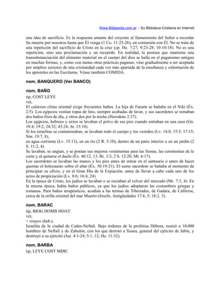 Www.Biblipedia.com.ar - Su Bibloteca Cristiana en Internet
una idea de sacrificio. Es la respuesta amante del creyente al llamamiento del Señor a recordar
Su muerte por nosotros hasta que Él venga (1 Co. 11:23-26), en comunión con Él. No se trata de
una repetición del sacrificio de Cristo en la cruz (cp. He. 7:27; 9:23-28; 10:10-18). No es una
repetición, sino una proclamación y un recuerdo. En realidad, la postura que mantiene una
transubstanciación del alimento material en el cuerpo del dios se halla en el paganismo antiguo
en muchas formas, y, como con tantas otras prácticas paganas, vino gradualmente a ser aceptada
por amplios sectores de una cristiandad cada vez más apartada de la enseñanza y exhortación de
los apóstoles en las Escrituras. Véase también COMIDA.
nom, BANQUERO (Ver BANCO)
nom, BAÑO
tip, COST LEYE
vet,
El caluroso clima oriental exige frecuentes baños. La hija de Faraón se bañaba en el Nilo (Éx.
2:5). Los egipcios vestían ropas de lino, siempre acabadas de lavar, y sus sacerdotes se tomaban
dos baños fríos de día, y otros dos por la noche (Herodoto 2:37).
Los egipcios, hebreos y sirios se lavaban el polvo de sus pies cuando entraban en una casa (Gn.
18:4; 19:2; 24:32; 43:24; Jn. 13:10).
Si los israelitas se contaminaban, se lavaban todo el cuerpo y los vestidos (Lv. 14:8; 15:5; 17:15;
Nm. 19:7, 8),
en agua corriente (Lv. 15:13), en un río (2 R. 5:10), dentro de un patio interior o en un jardín (2
S. 11:2, 4).
Se lavaban, se ungían, y se ponían sus mejores vestimentas para las fiestas, las ceremonias de la
corte y al quitarse el duelo (Éx. 40:12, 13; Rt. 3:3; 2 S. 12:20; Mt. 6:17).
Los sacerdotes se lavaban las manos y los pies antes de entrar en el santuario o antes de hacer
quemar el holocausto sobre el altar (Éx. 30:19-21). El sumo sacerdote se bañaba al momento de
principiar su oficio, y en el Gran Día de la Expiación, antes de llevar a cabo cada uno de los
actos de propiciación (Lv. 8:6; 16:4, 24).
En la época de Cristo, los judíos se lavaban o se rociaban al volver del mercado (Mr. 7:3, 4). En
la misma época, había baños públicos, ya que los judíos adoptaron las costumbres griegas y
romanas. Para baños terapéuticos, acudían a las termas de Tiberíades, de Gadara, de Callirroe,
cerca de la orilla oriental del mar Muerto (Josefo, Antigüedades 17:6, 5; 18:2, 3).
nom, BARAC
tip, BIOG HOMB HOAT
vet,
= «rayo» (heb.).
Israelita de la ciudad de Cades-Neftalí. Bajo órdenes de la profetisa Débora, reunió a 10.000
hombres de Neftalí y de Zabulón, con los que derrotó a Sísara, general del ejército de Jabín, y
destruyó a su ejército (Jue. 4:1-24; 5:1, 12; He. 11:32).
nom, BARBA
tip, LEYE COST MDIC
 
