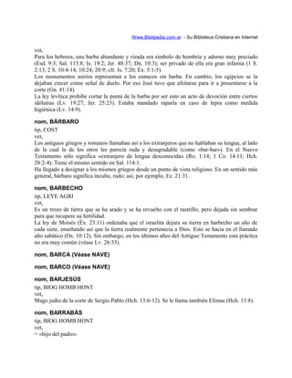 Www.Biblipedia.com.ar - Su Bibloteca Cristiana en Internet
vet,
Para los hebreos, una barba abundante y rizada era símbolo de hombría y adorno muy preciado
(Esd. 9:3; Sal. 113:8; Is. 19:2; Jer. 48:37; Dn. 10:3); ser privado de ella era gran infamia (1 S.
2:13; 2 S. 10:4-14; 10:24; 20:9; cfr. Is. 7:20; Éx. 5:1-5).
Los monumentos asirios representan a los eunucos sin barba. En cambio, los egipcios se la
dejaban crecer como señal de duelo. Por eso José tuvo que afeitarse para ir a presentarse a la
corte (Gn. 41:14).
La ley levítica prohibe cortar la punta de la barba por ser esto un acto de devoción entre ciertos
idólatras (Lv. 19:27; Jer. 25:23). Estaba mandado raparla en caso de lepra como medida
higiénica (Lv. 14:9).
nom, BÁRBARO
tip, COST
vet,
Los antiguos griegos y romanos llamaban así a los extranjeros que no hablaban su lengua, al lado
de la cual la de los otros les parecía ruda y desagradable (como «bar-bar»). En el Nuevo
Testamento sólo significa «extranjero de lengua desconocida» (Ro. 1:14; 1 Co. 14:11; Hch.
28:2-4). Tiene el mismo sentido en Sal. 114:1.
Ha llegado a designar a los mismos griegos desde un punto de vista religioso. En un sentido más
general, bárbaro significa inculto, rudo; así, por ejemplo, Ez. 21:31.
nom, BARBECHO
tip, LEYE AGRI
vet,
Es un trozo de tierra que se ha arado y se ha revuelto con el rastrillo, pero dejada sin sembrar
para que recupere su fertilidad.
La ley de Moisés (Éx. 23:11) ordenaba que el israelita dejara su tierra en barbecho un año de
cada siete, enseñando así que la tierra realmente pertenecía a Dios. Esto se hacia en el llamado
año sabático (Os. 10:12). Sin embargo, en los últimos años del Antiguo Testamento esta práctica
no era muy común (véase Lv. 26:33).
nom, BARCA (Véase NAVE)
nom, BARCO (Véase NAVE)
nom, BARJESÚS
tip, BIOG HOMB HONT
vet,
Mago judío de la corte de Sergio Pablo (Hch. 13:6-12). Se le llama también Elimas (Hch. 13:8).
nom, BARRABÁS
tip, BIOG HOMB HONT
vet,
= «hijo del padre».
 