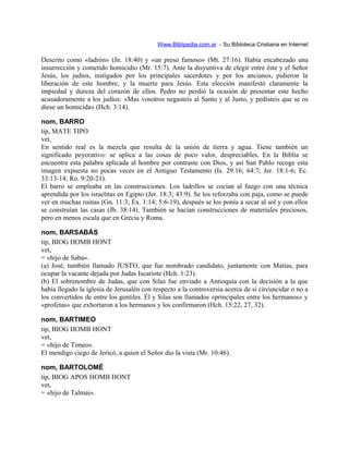 Www.Biblipedia.com.ar - Su Bibloteca Cristiana en Internet
Descrito como «ladrón» (Jn. 18:40) y «un preso famoso» (Mt. 27:16). Había encabezado una
insurrección y cometido homicidio (Mr. 15:7). Ante la disyuntiva de elegir entre éste y el Señor
Jesús, los judíos, instigados por los principales sacerdotes y por los ancianos, pidieron la
liberación de este hombre, y la muerte para Jesús. Esta elección manifestó claramente la
impiedad y dureza del corazón de ellos. Pedro no perdió la ocasión de presentar este hecho
acusadoramente a los judíos: «Mas vosotros negasteis al Santo y al Justo, y pedisteis que se os
diese un homicida» (Hch. 3:14).
nom, BARRO
tip, MATE TIPO
vet,
En sentido real es la mezcla que resulta de la unión de tierra y agua. Tiene también un
significado peyorativo: se aplica a las cosas de poco valor, despreciables. En la Biblia se
encuentra esta palabra aplicada al hombre por contraste con Dios, y así San Pablo recoge esta
imagen expuesta no pocas veces en el Antiguo Testamento (Is. 29:16; 64:7; Jer. 18:1-6; Ec.
33:13-14; Ro. 9:20-21).
El barro se empleaba en las construcciones. Los ladrillos se cocían al fuego con una técnica
aprendida por los israelitas en Egipto (Jer. 18:3; 43:9). Se los reforzaba con paja, como se puede
ver en muchas ruinas (Gn. 11:3; Éx. 1:14; 5:6-19), después se los ponía a secar al sol y con ellos
se construían las casas (Jb. 38:14). También se hacían construcciones de materiales preciosos,
pero en menos escala que en Grecia y Roma.
nom, BARSABÁS
tip, BIOG HOMB HONT
vet,
= «hijo de Saba».
(a) José, también llamado JUSTO, que fue nombrado candidato, juntamente con Matías, para
ocupar la vacante dejada por Judas Iscariote (Hch. 1:23).
(b) El sobrenombre de Judas, que con Silas fue enviado a Antioquía con la decisión a la que
había llegado la iglesia de Jerusalén con respecto a la controversia acerca de si circuncidar o no a
los convertidos de entre los gentiles. Él y Silas son llamados «principales entre los hermanos» y
«profetas» que exhortaron a los hermanos y los confirmaron (Hch. 15:22, 27, 32).
nom, BARTIMEO
tip, BIOG HOMB HONT
vet,
= «hijo de Timeo».
El mendigo ciego de Jericó, a quien el Señor dio la vista (Mr. 10:46).
nom, BARTOLOMÉ
tip, BIOG APOS HOMB HONT
vet,
= «hijo de Talmai».
 