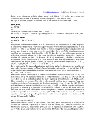 Www.Biblipedia.com.ar - Su Bibloteca Cristiana en Internet
Ismael, sea la misma que Mahalat, hija de Ismael. Judit, hija de Beeri, pudiera ser la misma que
Aholibama, hija de Aná, si Beeri es el nombre de su padre, y Aná el de su madre.
(b) Hija de Salomón y esposa de Ahimaas, uno de los comisarios de Salomón (1 R. 4:15).
nom, BATO
tip, MEDI
vet,
Medida para líquidos equivalentes a unos 37 litros.
En el libro de Ezequiel se afirma la siguiente equivalencia: 1 hombre = 10 batos (Ez. 45:10, 14).
nom, BAUTISMO
tip, DOCT CERE LEYE TIPO
vet,
Las palabras comúnmente utilizadas en el NT para denotar esta ordenanza son el verbo «baptizõ»
y los nombres «baptisma» y «baptismos»; pero ninguno de estos términos se emplea sólo en este
sentido. El verbo se usa también para denotar la purificación ceremonial de los judíos antes de
comer, para la que se vertía agua sobre las manos (Lc. 11:38; Mr. 7:4); figuradamente, para
significar los sufrimientos de Cristo (Mr. 10:38, 39; Lc. 12:50); y por último, para denotar la
ordenanza bautismal. «Baptizõ» es la forma intensiva de «baptein», «sumergir», y tiene un
sentido más amplio que éste. En Hebreos (He. 9:10) «baptismos», referido a los diversos
lavamientos rituales ordenados en el AT con referencia a los ritos del tabernáculo, se traduce
«abluciones»; sin ningún género de dudas, se refiere a los lavamientos ordenados en Lv. 6:27,
28; 8:6; 11; 13; 14; 15; 16; 17; 22:6; Nm. 8:7, 21; 19, etc.
En el bautismo, la idea expresada es la unión a alguien o a algo. Refiriéndose a los israelitas, se
dice en las Escrituras: «todos en Moisés fueron bautizados en la nube y en el mar» (1 Co. 10:2).
Así el bautismo cristiano es la identificación con Cristo en la esfera de Su autoridad y señorío.
(a) BAUTISMO DE JUAN.
El bautismo de Juan tenía lugar en el Jordán, hacia donde las multitudes salían (Mr. 1:4, 5), y es
mencionado una y otra vez como bautismo de «arrepentimiento» (Mr. 1:4; Lc. 3:3; Hch. 13:24;
19:4). Los que así se bautizaban debían dar frutos dignos de arrepentimiento (Mt. 3:8; Lc. 3:8).
Ellos confesaban sus pecados (Mt. 3:6), y exhortaban al pueblo a que creyeran en Aquel que
vendría tras él, Cristo Jesús, de quien dio él mismo testimonio (Hch. 19:4; cp. Jn. 1:29, 36). Un
residuo piadoso se separó por el bautismo esperando la venida del Mesías; por este bautismo se
juzgaron a sí mismos, y se apartaron de la condición caída de la nación. El Señor Jesús fue
bautizado por Juan, no en Su caso para confesión de pecados, sino para asociarse en gracia con el
residuo arrepentido, para cumplir toda justicia (Mt. 3:15). Su bautismo por Juan fue también la
ocasión de Su ungimiento por el Espíritu Santo para Su ministerio público, y del testimonio del
agrado del Padre en Él, Su Hijo.
(b) BAUTISMO CRISTIANO.
El bautismo cristiano implica la confesión de Cristo como Señor, constituyendo la identificación
externa con Su muerte, y por ende el salirse o bien del terreno judío, culpable del rechazo de
Cristo como Su Mesías, o del terreno gentil, sin Dios ni esperanza en este mundo (Ro. 6:3; Hch.
2:38, 40; Ef. 2:12). Este bautismo es «al (eis) nombre del Padre, y del Hijo, y del Espíritu Santo»
 