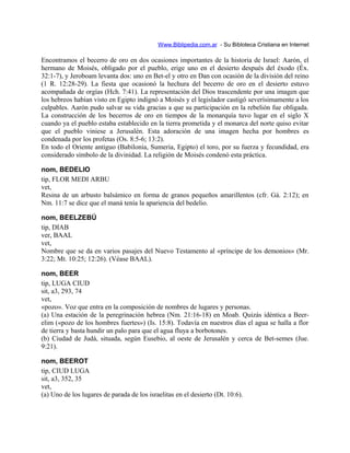 Www.Biblipedia.com.ar - Su Bibloteca Cristiana en Internet
Encontramos el becerro de oro en dos ocasiones importantes de la historia de Israel: Aarón, el
hermano de Moisés, obligado por el pueblo, erige uno en el desierto después del éxodo (Éx.
32:1-7), y Jeroboam levanta dos: uno en Bet-el y otro en Dan con ocasión de la división del reino
(1 R. 12:28-29). La fiesta que ocasionó la hechura del becerro de oro en el desierto estuvo
acompañada de orgías (Hch. 7:41). La representación del Dios trascendente por una imagen que
los hebreos habían visto en Egipto indignó a Moisés y el legislador castigó severísimamente a los
culpables. Aarón pudo salvar su vida gracias a que su participación en la rebelión fue obligada.
La construcción de los becerros de oro en tiempos de la monarquía tuvo lugar en el siglo X
cuando ya el pueblo estaba establecido en la tierra prometida y el monarca del norte quiso evitar
que el pueblo viniese a Jerusalén. Esta adoración de una imagen hecha por hombres es
condenada por los profetas (Os. 8:5-6; 13:2).
En todo el Oriente antiguo (Babilonia, Sumeria, Egipto) el toro, por su fuerza y fecundidad, era
considerado símbolo de la divinidad. La religión de Moisés condenó esta práctica.
nom, BEDELIO
tip, FLOR MEDI ARBU
vet,
Resina de un arbusto balsámico en forma de granos pequeños amarillentos (cfr. Gá. 2:12); en
Nm. 11:7 se dice que el maná tenía la apariencia del bedelio.
nom, BEELZEBÚ
tip, DIAB
ver, BAAL
vet,
Nombre que se da en varios pasajes del Nuevo Testamento al «príncipe de los demonios» (Mr.
3:22; Mt. 10:25; 12:26). (Véase BAAL).
nom, BEER
tip, LUGA CIUD
sit, a3, 293, 74
vet,
«pozo». Voz que entra en la composición de nombres de lugares y personas.
(a) Una estación de la peregrinación hebrea (Nm. 21:16-18) en Moab. Quizás idéntica a Beer-
elim («pozo de los hombres fuertes») (Is. 15:8). Todavía en nuestros días el agua se halla a flor
de tierra y basta hundir un palo para que el agua fluya a borbotones.
(b) Ciudad de Judá, situada, según Eusebio, al oeste de Jerusalén y cerca de Bet-semes (Jue.
9:21).
nom, BEEROT
tip, CIUD LUGA
sit, a3, 352, 35
vet,
(a) Uno de los lugares de parada de los israelitas en el desierto (Dt. 10:6).
 