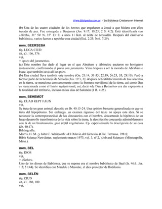 Www.Biblipedia.com.ar - Su Bibloteca Cristiana en Internet
(b) Una de las cuatro ciudades de los heveos que engañaron a Josué a que hiciera con ellos
tratado de paz. Fue entregada a Benjamín (Jos. 9:17; 18:25; 2 S. 4:2). Está identificada con
«Bireh», 31° 54' N, 35° 13' E, a unos 11 Km. al norte de Jerusalén. Después del cautiverio
babilónico, varios fueron a repoblar esta ciudad (Esd. 2:25; Neh. 7:29).
nom, BEERSEBA
tip, LUGA CIUD
sit, a3, 106, 376
vet,
= «pozo del juramento».
(a) Este nombre fue dado al lugar en el que Abraham y Abimelec pactaron no hostigarse
mutuamente, confirmando el pacto con juramento. Vino después a ser la morada de Abraham e
Isaac, que también cavó allí un pozo.
(b) Una ciudad lleva también este nombre (Gn. 21:14, 31-33; 22:19; 26:23, 33; 28:10). Pasó a
formar parte de la herencia de Simeón (Jos. 19:1, 2); después del establecimiento de los israelitas
en la tierra, se menciona constantemente como la frontera meridional de la tierra, así como Dan
es mencionada como el límite septentrional; así, decir «de Dan a Beerseba» era dar expresión a
la totalidad del territorio, incluso en los días de Salomón (1 R. 4:25).
nom, BEHEMOT
tip, CUAD REPT FAUN
vet,
Se trata de un gran animal, descrito en Jb. 40:15-24. Una opinión bastante generalizada es que se
trata del hipopótamo. Sin embargo, un examen riguroso del texto no apoya esta idea. Si se
reconoce la contemporaneidad de los dinosaurios con el hombre, descartando la hipótesis de un
largo desarrollo transformista de la vida sobre la tierra, la descripción concuerda admirablemente
con la de un brontosaurio, gran reptil vegetariano. Cp. especialmente la descripción de su cola
(Jb. 40:17).
Bibliografía:
Morris, H. M., y John C. Whitcomb: «El Diluvio del Génesis» (Clíe, Terrassa, 1981);
Bible Science Newsletter, suplemento marzo 1973, vol. 3, nº 2, «Job and Science» (Minneapolis,
Minn.).
nom, BEL
tip, DIOS
vet,
= «Señor».
Uno de los dioses de Babilonia, que se supone era el nombre babilónico de Baal (Is. 46:1; Jer.
1:2; 51:44). Se identifica con Marduk o Merodac, el dios protector de Babilonia.
nom, BELÉN
tip, CIUD
sit, a3, 360, 100
vet,
 