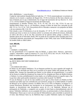 Www.Biblipedia.com.ar - Su Bibloteca Cristiana en Internet
(heb. «Bethlehem» = «casa de pan»).
Ciudad de Judá también llamada Belén de Judá (Jue. 17: 7-9) Es mencionada por vez primera en
relación con la muerte y sepultura de Raquel (Gn. 35:19) La historia de Rut tiene relación con
Isaí el belenita por lo que evidentemente fue el lugar del nacimiento del rey David (1 S. 16:4;
17:12, 15) Fue también el lugar de nacimiento del Señor Jesús.
Originalmente se llamaba «Efrata» (Gn. 35:16, 19; 48:7; Rt. 4:11; Sal. 132:6). Es una vez
llamada Belén Efrata, esto es, «el fructífero», porque el Señor de Israel iba a proceder de allí
(Mi. 5:2; Lc. 2:4, 15; Jn. 7:42). Esta profecía llevó a Herodes a masacrar a los pequeños de Belén
y de sus contornos (Mt. 2:16, 18).
Está situada a unos 10 kilómetros al sur de Jerusalén, 31° 42' N, 35° 12' E, sobre una estrecha
serranía que tiene su inicio en el sistema central. La serranía está cubierta de terrazas, dedicadas
al cultivo del olivo y de la vid. Hay conventos de las iglesias latina, griega y armenia, y la
llamada iglesia de la Natividad. Desde 1967 en poder de los israelitas (antes formaba parte de la
Cisjordania palestina anexionada por Transjordania el año 1948), tiene unos 30.000 habitantes.
Su nombre árabe es «Beit Lahm».
nom, BELIAL
tip, DIAB
vet,
= «maldad» o «indignidad».
Se usa generalmente en la expresión «hijo de Belial», y quiere decir: «brusco», «perverso»,
«impío», «destruidor», según el contexto (1 S. 1:16; 25:25; 30:32; Sal. 18:4; Pr. 19:28; Nah. 2:1).
Pablo lo nombra como personificación del mal (2 Co. 6:15).
nom, BELSASAR
tip, REYE BIOG CRIT HIST HOMB HOAT
ver, MENE
vet,
= «el conductor del señor.»
El último rey del imperio babilónico. En un banquete profanó los vasos sagrados del templo de
Jerusalén, y fue advertido por Dios con la escritura en la pared. Había sido pesado por Dios, y
hallado falto. Aunque fue reprendido por Daniel, no dio señales de arrepentimiento, y en medio
de las fiestas la ciudad fue tomada por las tropas de Ciro, dirigidas por Darío de Media (Gobryas
o Gubaru). La reina, probablemente la reina madre, no se hallaba presente en aquella orgía y fue
la que hizo saber quién podría interpretar la escritura sobre la pared. Ver MENE.
El caso de Belsasar es uno de los más notables en los que la crítica hostil a la Palabra de Dios
mantenía que había aquí una contradicción con la historia, porque no se había hallado el nombre
de Belsasar en los registros externos a la Biblia. Pero ya en 1854, en Mugheir, la antigua Ur, el
coronel Rawlinson descubrió una inscripción en un monumento con mención de Belsasar, y
después se descubrieron más documentos acerca de él y de Nabónido. Belsasar era el
primogénito de Nabónido, y compartió con su padre el reino hasta su derrumbamiento ante los
persas. Nabónido, babilonio, era un usurpador del trono, no perteneciendo a la línea dinástica de
Nabopolasar. Parece que se casó con una hija de Nabucodonosor, para consolidar su posición en
el trono. Que Belsasar fuera rey de Babilonia bajo su padre Nabónido explica las intrigantes
 