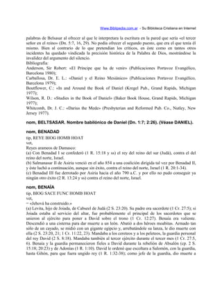 Www.Biblipedia.com.ar - Su Bibloteca Cristiana en Internet
palabras de Belsasar al ofrecer al que le interpretara la escritura en la pared que sería «el tercer
señor en el reino» (Dn. 5:7, 16, 29). No podía ofrecer el segundo puesto, que era el que tenía él
mismo. Bien al contrario de lo que pretendían los críticos, en éste como en tantos otros
incidentes ha quedado vindicada la precisión histórica de la Palabra de Dios, mostrándose la
invalidez del argumento del silencio.
Bibliografía:
Anderson, Sir Robert: «El Príncipe que ha de venir» (Publicaciones Portavoz Evangélico,
Barcelona 1980);
Carballosa, Dr. E. L.: «Daniel y el Reino Mesiánico» (Publicaciones Portavoz Evangélico,
Barcelona 1979);
Boutflower, C.: «In and Around the Book of Daniel (Kregel Pub., Grand Rapids, Michigan
1977);
Wilson, R. D.: «Studies in the Book of Daniel» (Baker Book House, Grand Rapids, Michigan
1977);
Whitcomb, Dr. J. C.: «Darius the Mede» (Presbyterian and Reformed Pub. Co., Nutley, New
Jersey 1977).
nom, BELTSASAR. Nombre babilónico de Daniel (Dn. 1:7; 2:26). (Véase DANIEL).
nom, BENADAD
tip, REYE BIOG HOMB HOAT
vet,
Reyes arameos de Damasco:
(a) Con Benadad I se confederó (1 R. 15:18 y ss) el rey del reino del sur (Judá), contra el del
reino del norte, Israel.
(b) Salmanasar II de Asiria venció en el año 854 a una coalición dirigida tal vez por Benadad II,
y éste luchó a continuación, aunque sin éxito, contra el reino del norte, Israel (1 R. 20:1-34).
(c) Benadad III fue derrotado por Asiria hacia el año 790 a.C. y por ello no pudo conseguir ya
ningún otro éxito (2 R. 13:24 y ss) contra el reino del norte, Israel.
nom, BENAÍA
tip, BIOG SACE FUNC HOMB HOAT
vet,
= «Jehová ha construido.»
(a) Levita, hijo de Joiada, de Cabseel de Judá (2 S. 23:20). Su padre era sacerdote (1 Cr. 27:5); si
Joiada estaba al servicio del altar, fue probablemente el principal de los sacerdotes que se
unieron al ejército para poner a David sobre el trono (1 Cr. 12:27). Benaía era valiente.
Descendió a una cisterna para dar muerte a un león. Abatió a dos héroes moabitas. Armado tan
sólo de un cayado, se midió con un gigante egipcio y, arrebatándole su lanza, le dio muerte con
ella (2 S. 23:20, 21; 1 Cr. 11:22, 23). Mandaba a los cereteos y a los peleteos, la guardia personal
del rey David (2 S. 8:18). Mandaba también al tercer ejército durante el tercer mes (1 Cr. 27:5,
6). Benaía y la guardia permanecieron fieles a David durante la rebelión de Absalón (cp. 2 S.
15:18; 20:23) y de Adonías (1 R. 1:10). David le ordenó que escoltara a Salomón, con la guardia,
hasta Gihón, para que fuera ungido rey (1 R. 1:32-38); como jefe de la guardia, dio muerte a
 