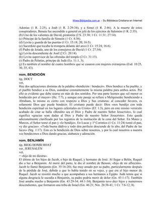 Www.Biblipedia.com.ar - Su Bibloteca Cristiana en Internet
Adonías (1 R. 2:25), a Joab (1 R. 2:29-34), y a Simei (1 R. 2:46). A la muerte de estos
conspiradores, Benaía fue ascendido a general en jefe de los ejércitos de Salomón (1 R. 2:35).
(b) Uno de los valientes de David, piratonita (2 S. 23:30; 1 Cr. 11:31; 27:14).
(c) Príncipe de la familia de Simeón (1 Cr. 4:36).
(d) Levita y guarda de las puertas (1 Cr. 15:18, 20; 16:5).
(e) Sacerdote que tocaba la trompeta delante del arca (1 Cr. 15:24; 16:6).
(f) Padre de Joiada, uno de los consejeros de David (1 Cr. 27:34).
(g) Levita descendiente de Asaf (2 Cr. 20:14).
(h) Levita supervisor de las ofrendas del templo (2 Cr. 31:13).
(i) Padre de Pelatías, príncipe de Judá (Ez. 11:1, 3).
(j) Es también el nombre de cuatro hombres que se casaron con mujeres extranjeras (Esd. 10:25,
30, 35, 43).
nom, BENDICIÓN
tip, DOCT
vet,
Hay dos aplicaciones distintas de la palabra «bendición / bendecir». Dios bendice a Su pueblo, y
el pueblo bendice a su Dios, usándose constantemente la misma palabra para ambos actos. Por
ello es evidente que debe usarse en más de dos sentidos. Por una parte leemos que «el menor es
bendecido por el mayor» (He. 7:7), y aunque este pasaje se refiere a Melquisedec bendiciendo a
Abraham, lo mismo es cierto con respecto a Dios y Sus criaturas: al conceder favores, es
solamente Dios que puede bendecir. El cristiano puede decir: Dios «nos bendijo con toda
bendición espiritual en los lugares celestiales en Cristo» (Ef. 1:3), pero en este mismo versículo
acabado de citar se halla «Bendito sea el Dios y Padre de nuestro Señor Jesucristo», lo cual
significa «gracias sean dadas al Dios y Padre de nuestro Señor Jesucristo». Esto queda
adicionalmente clarificado por los registros de la institución de la cena del Señor. En Mateo y
Marcos, el Señor tomó el pan y «lo bendijo». En Lucas y 1ª Corintios (1 Co. 11:24) tomó el pan,
«y dio gracias». «Toda buena dádiva y todo don perfecto desciende de lo alto, del Padre de las
luces» (Stg. 1:17). Esto es la bendición de Dios sobre nosotros, y por la cual nosotros a nuestra
vez bendecimos a Dios dando gracias, alabanza y adoración.
nom, BENJAMÍN
tip, BIOG HOMB HOAT
ver, JERUSALÉN
vet,
= «hijo de mi diestra».
El último de los hijos de Jacob, e hijo de Raquel, y hermano de José. Al llegar a Belén, Raquel
dio a luz a Benjamín. Al morir del parto, le dio el nombre de Benoni, «hijo de mi aflicción».
Jacob lo llamó Benjamín (Gn. 35:16-20); fue muy amado por su padre, particularmente después
de la pérdida de José, debido a que lo había tenido en su vejez, y que era el hijo menor de
Raquel. Jacob se resistió mucho a que acompañara a sus hermanos a Egipto. Judá temía que si
alguna desgracia le sucedía a Benjamín, su padre podría morir de dolor (Gn. 43:1-17). También
José amaba mucho a Benjamín (Gn. 43:29-34; 44:1-34). Benjamín tuvo diez hijos y numerosos
descendientes, que formaron una tribu de Israel (Gn. 46:21; Nm. 26:38-41; 1 Cr. 7:6-12; 8).
 
