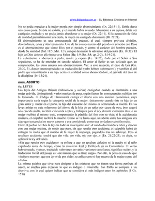 Www.Biblipedia.com.ar - Su Bibloteca Cristiana en Internet
No se podía repudiar a la mujer propia por simple aborrecimiento (Dt. 22:13-19). Debía darse
una causa justa. Si ésta no existía, y el marido había acusado falsamente a su esposa, debía ser
castigado, multado y no podía jamás abandonar a su mujer (Dt. 22:19). Si la acusación de falta
de castidad prematrimonial era cierta, la mujer era castigada duramente (Dt. 22:21).
El aborrecimiento es una consecuencia del pecado, el cual siempre provoca división,
desconfianza, celos y aborrecimiento. Una de las consecuencias del pecado en relación con Dios
es el aborrecimiento que siente Dios por el pecado, y contra el carácter del hombre pecador,
desde Su santidad (Sal. 11:5; Mal. 1:3), aunque deseando la salvación del pecador (Ez. 18:32). El
hijo de Dios debe en ello imitar a su Señor (He. 1:9; Ro. 5:8; cp. 2 Co. 5:19-21).
La exhortación a aborrecer a padre, madre y esposa (Lc. 14:26), dada por el Señor a Sus
seguidores, se ha de entender en sentido relativo. El amor al Señor es tan delicado que, en
comparación, los otros amores son aborrecimiento. Ver, a este respecto, el caso de Lea (Gn.
29:30, 31, donde «menospreciada» es traducción del verbo hebreo «aborrecer»); y también el del
padre que consintiendo a su hijo, actúa en realidad como aborreciéndole, al privarle del bien de
la disciplina (Pr. 13:24).
nom, ABORTO
tip, LEYES
Las leyes del Antiguo Oriente (babilónicas y asirias) castigaban cuando se maltrataba a una
mujer grávida, distinguiendo varios matices de pena, según fuesen las consecuencias sufridas por
la lesionada. El Código de Hammurabi castiga el aborto con una sanción económica, cuya
importancia varía según la categoría social de la mujer; únicamente cuando ésta es hija de un
gran señor y muere en el parto, la hija del causante del mismo es sentenciada a muerte. En las
leyes asirias se trata solamente del aborto de la hija de un señor por causa de otro; éste pagará
una crecida multa, recibirá cincuenta azotes y trabajará para el rey durante cincuenta días, o su
mujer recibirá el mismo trato, compensando la pérdida del feto con su vida; si la accidentada
muriera, el culpable recibirá la muerte. Como se ve hasta aquí, un aborto entre los antiguos era
algo que trascendía los muros caseros y era considerado como una verdadera cuestión social.
Entre el pueblo de Dios la ley era todavía más tajante aún: «Cuando dos hombres riñen y chocan
con una mujer encinta, de modo que pare, sin que resulte otro accidente, el culpable habrá de
entregar la multa que el marido de la mujer le imponga, pagándola tras un arbitraje. Pero si
resultare accidente, tendrá que dar vida por vida, ojo por ojo...» (Éx. 21:22-25); es decir, se
aplicará la ley del talión.
«Sin que resulte otro accidente» se refiere a que no resulten dañados ni la madre ni el niño
expulsado antes de tiempo, como lo muestran Keil y Delitzsch en su Comentario. El verbo
hebreo usado, «yatsa», traducido «abortare» en varias versiones castellanas, significa «salir», y la
traducción literal del pasaje es: «de manera que su fruto salga». Por ello, la pena en caso de que
«hubiere muerte», que era de «vida por vida», se aplica tanto si hay muerte de la madre como del
«fruto».
La misma palabra que sirve para designar a las criaturas que no tienen una forma perfecta al
nacer, se emplea para expresar lo que es indigno o miserable. San Pablo se compara a un
abortivo, con lo cual quiere indicar que se considera el más indigno entre los apóstoles (1 Co.
15:8).
 