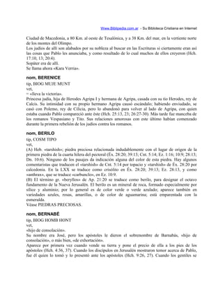 Www.Biblipedia.com.ar - Su Bibloteca Cristiana en Internet
Ciudad de Macedonia, a 80 Km. al oeste de Tesalónica, y a 38 Km. del mar, en la vertiente norte
de los montes del Olimpo.
Los judíos de allí son alabados por su nobleza al buscar en las Escrituras si ciertamente eran así
las cosas que Pablo les anunciaba, y como resultado de lo cual muchos de ellos creyeron (Hch.
17:10, 13; 20:4).
Sopáter era de allí.
Se llama ahora «Kara Verria».
nom, BERENICE
tip, BIOG MUJE MUNT
vet,
= «lleva la victoria».
Princesa judía, hija de Herodes Agripa I y hermana de Agripa, casada con su tío Herodes, rey de
Calcis. Su intimidad con su propio hermano Agripa causó escándalo; habiendo enviudado, se
casó con Polemo, rey de Cilicia, pero lo abandonó para volver al lado de Agripa, con quien
estaba cuando Pablo compareció ante éste (Hch. 25:13, 23; 26:27-30). Más tarde fue manceba de
los romanos Vespasiano y Tito. Sus relaciones amorosas con este último habían comenzado
durante la primera rebelión de los judíos contra los romanos.
nom, BERILO
tip, COSM TIPO
vet,
(A) Heb. «tarshish»; piedra preciosa relacionada indudablemente con el lugar de origen de la
primera piedra de la cuarta hilera del pectoral (Éx. 28:20; 39:13; Cnt. 5:14; Ez. 1:16; 10:9; 28:13;
Dn. 10:6). Ninguno de los pasajes da indicación alguna del color de esta piedra. Hay algunos
comentaristas que traducen el «tarshish» de Cnt. 5:14 por topacio y «tarshish» de Éx. 28:20 por
calcedonia. En la LXX se traduce como crisólito en Éx. 28:20; 39:13; Ez. 28:13, y como
«anthrax», que se traduce «carbunclo», en Ez. 10:9.
(B) El término gr. «beryllos» de Ap. 21:20 se traduce como berilo, para designar el octavo
fundamento de la Nueva Jerusalén. El berilo es un mineral de roca, formado especialmente por
sílice y aluminio; por lo general es de color verde o verde azulado; aparece también en
variedades azules, rosas, amarillas, o de color de aguamarina; está emparentada con la
esmeralda.
Véase PIEDRAS PRECIOSAS.
nom, BERNABÉ
tip, BIOG HOMB HONT
vet,
«hijo de consolación».
Su nombre era José, pero los apóstoles le dieron el sobrenombre de Barnabás, «hijo de
consolación», o más bien, «de exhortación».
Aparece por primera vez cuando vende su tierra y pone el precio de ella a los pies de los
apóstoles (Hch. 4:36, 37). Cuando los discípulos en Jerusalén mostraron temor acerca de Pablo,
fue él quien lo tomó y lo presentó ante los apóstoles (Hch. 9:26, 27). Cuando los gentiles se
 