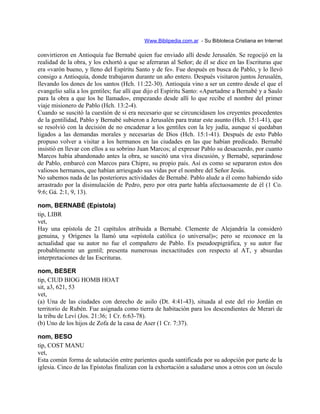 Www.Biblipedia.com.ar - Su Bibloteca Cristiana en Internet
convirtieron en Antioquía fue Bernabé quien fue enviado allí desde Jerusalén. Se regocijó en la
realidad de la obra, y los exhortó a que se aferraran al Señor; de él se dice en las Escrituras que
era «varón bueno, y lleno del Espíritu Santo y de fe». Fue después en busca de Pablo, y lo llevó
consigo a Antioquía, donde trabajaron durante un año entero. Después visitaron juntos Jerusalén,
llevando los dones de los santos (Hch. 11:22-30). Antioquía vino a ser un centro desde el que el
evangelio salía a los gentiles; fue allí que dijo el Espíritu Santo: «Apartadme a Bernabé y a Saulo
para la obra a que los he llamado», empezando desde allí lo que recibe el nombre del primer
viaje misionero de Pablo (Hch. 13:2-4).
Cuando se suscitó la cuestión de si era necesario que se circuncidasen los creyentes procedentes
de la gentilidad, Pablo y Bernabé subieron a Jerusalén para tratar este asunto (Hch. 15:1-41), que
se resolvió con la decisión de no encadenar a los gentiles con la ley judía, aunque sí quedaban
ligados a las demandas morales y necesarias de Dios (Hch. 15:1-41). Después de esto Pablo
propuso volver a visitar a los hermanos en las ciudades en las que habían predicado. Bernabé
insistió en llevar con ellos a su sobrino Juan Marcos; al expresar Pablo su desacuerdo, por cuanto
Marcos había abandonado antes la obra, se suscitó una viva discusión, y Bernabé, separándose
de Pablo, embarcó con Marcos para Chipre, su propio país. Así es como se separaron estos dos
valiosos hermanos, que habían arriesgado sus vidas por el nombre del Señor Jesús.
No sabemos nada de las posteriores actividades de Bernabé. Pablo alude a él como habiendo sido
arrastrado por la disimulación de Pedro, pero por otra parte habla afectuosamente de él (1 Co.
9:6; Gá. 2:1, 9, 13).
nom, BERNABÉ (Epístola)
tip, LIBR
vet,
Hay una epístola de 21 capítulos atribuida a Bernabé. Clemente de Alejandría la consideró
genuina, y Orígenes la llamó una «epístola católica (o universal)»; pero se reconoce en la
actualidad que su autor no fue el compañero de Pablo. Es pseudoepigráfica, y su autor fue
probablemente un gentil; presenta numerosas inexactitudes con respecto al AT, y absurdas
interpretaciones de las Escrituras.
nom, BESER
tip, CIUD BIOG HOMB HOAT
sit, a3, 621, 53
vet,
(a) Una de las ciudades con derecho de asilo (Dt. 4:41-43), situada al este del río Jordán en
territorio de Rubén. Fue asignada como tierra de habitación para los descendientes de Merari de
la tribu de Leví (Jos. 21:36; 1 Cr. 6:63-78).
(b) Uno de los hijos de Zofa de la casa de Aser (1 Cr. 7:37).
nom, BESO
tip, COST MANU
vet,
Esta común forma de salutación entre parientes queda santificada por su adopción por parte de la
iglesia. Cinco de las Epístolas finalizan con la exhortación a saludarse unos a otros con un ósculo
 
