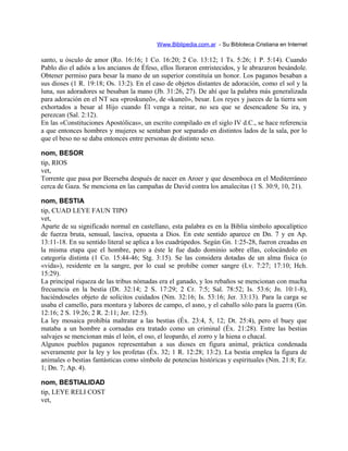 Www.Biblipedia.com.ar - Su Bibloteca Cristiana en Internet
santo, u ósculo de amor (Ro. 16:16; 1 Co. 16:20; 2 Co. 13:12; 1 Ts. 5:26; 1 P. 5:14). Cuando
Pablo dio el adiós a los ancianos de Éfeso, ellos lloraron entristecidos, y le abrazaron besándole.
Obtener permiso para besar la mano de un superior constituía un honor. Los paganos besaban a
sus dioses (1 R. 19:18; Os. 13:2). En el caso de objetos distantes de adoración, como el sol y la
luna, sus adoradores se besaban la mano (Jb. 31:26, 27). De ahí que la palabra más generalizada
para adoración en el NT sea «proskuneõ», de «kuneõ», besar. Los reyes y jueces de la tierra son
exhortados a besar al Hijo cuando Él venga a reinar, no sea que se desencadene Su ira, y
perezcan (Sal. 2:12).
En las «Constituciones Apostólicas», un escrito compilado en el siglo IV d.C., se hace referencia
a que entonces hombres y mujeres se sentaban por separado en distintos lados de la sala, por lo
que el beso no se daba entonces entre personas de distinto sexo.
nom, BESOR
tip, RIOS
vet,
Torrente que pasa por Beerseba después de nacer en Aroer y que desemboca en el Mediterráneo
cerca de Gaza. Se menciona en las campañas de David contra los amalecitas (1 S. 30:9, 10, 21).
nom, BESTIA
tip, CUAD LEYE FAUN TIPO
vet,
Aparte de su significado normal en castellano, esta palabra es en la Biblia símbolo apocalíptico
de fuerza bruta, sensual, lasciva, opuesta a Dios. En este sentido aparece en Dn. 7 y en Ap.
13:11-18. En su sentido literal se aplica a los cuadrúpedos. Según Gn. 1:25-28, fueron creadas en
la misma etapa que el hombre, pero a éste le fue dado dominio sobre ellas, colocándolo en
categoría distinta (1 Co. 15:44-46; Stg. 3:15). Se las considera dotadas de un alma física (o
«vida»), residente en la sangre, por lo cual se prohibe comer sangre (Lv. 7:27; 17:10; Hch.
15:29).
La principal riqueza de las tribus nómadas era el ganado, y los rebaños se mencionan con mucha
frecuencia en la bestia (Dt. 32:14; 2 S. 17:29; 2 Cr. 7:5; Sal. 78:52; Is. 53:6; Jn. 10:1-8),
haciéndoseles objeto de solícitos cuidados (Nm. 32:16; Is. 53:16; Jer. 33:13). Para la carga se
usaba el camello, para montura y labores de campo, el asno, y el caballo sólo para la guerra (Gn.
12:16; 2 S. 19:26; 2 R. 2:11; Jer. 12:5).
La ley mosaica prohibía maltratar a las bestias (Éx. 23:4, 5, 12; Dt. 25:4), pero el buey que
mataba a un hombre a cornadas era tratado como un criminal (Éx. 21:28). Entre las bestias
salvajes se mencionan más el león, el oso, el leopardo, el zorro y la hiena o chacal.
Algunos pueblos paganos representaban a sus dioses en figura animal, práctica condenada
severamente por la ley y los profetas (Éx. 32; 1 R. 12:28; 13:2). La bestia emplea la figura de
animales o bestias fantásticas como símbolo de potencias históricas y espirituales (Nm. 21:8; Ez.
1; Dn. 7; Ap. 4).
nom, BESTIALIDAD
tip, LEYE RELI COST
vet,
 